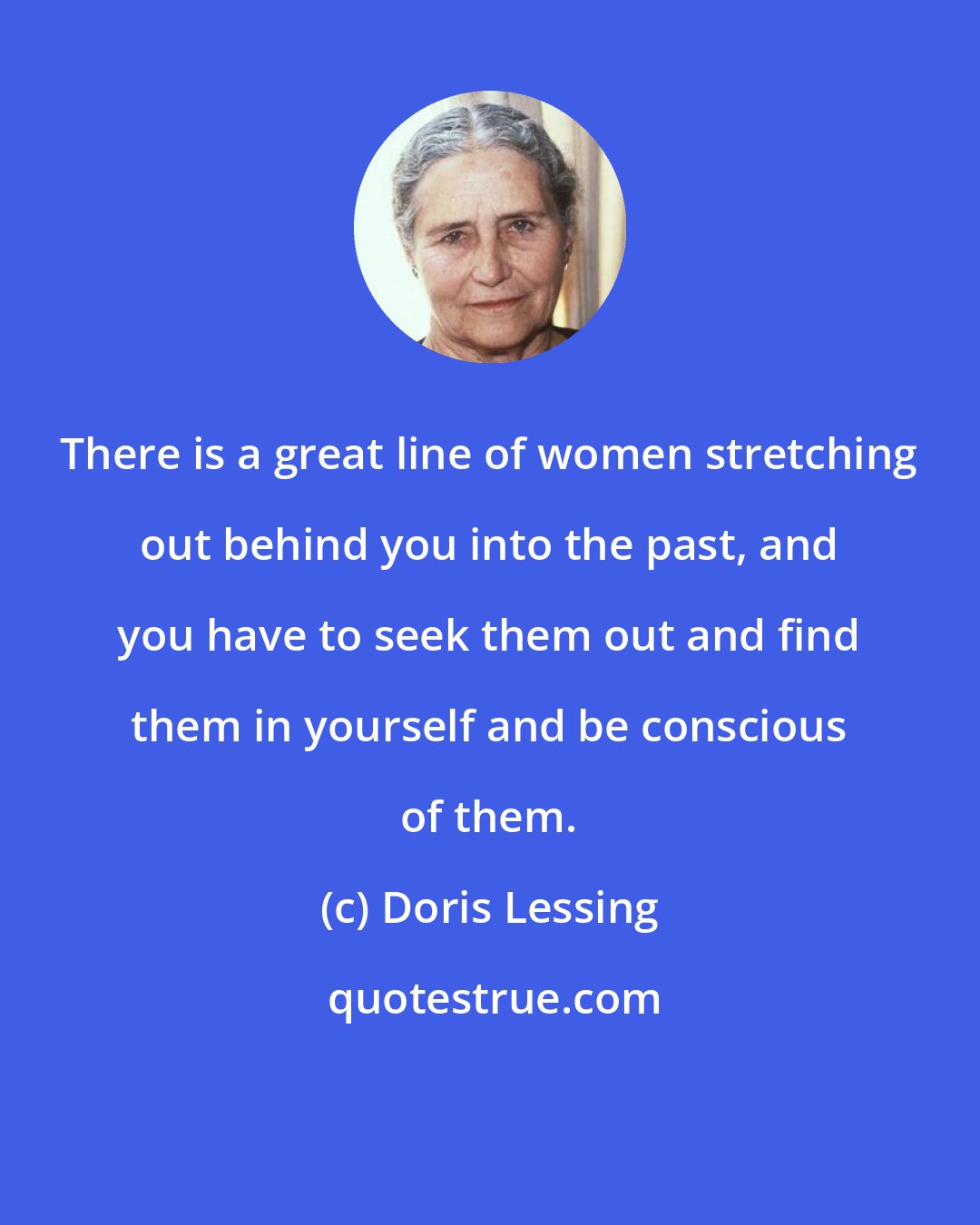 Doris Lessing: There is a great line of women stretching out behind you into the past, and you have to seek them out and find them in yourself and be conscious of them.