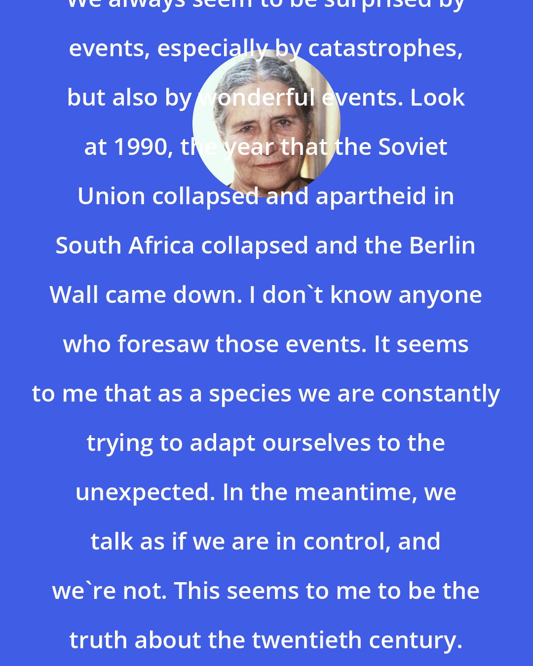 Doris Lessing: We always seem to be surprised by events, especially by catastrophes, but also by wonderful events. Look at 1990, the year that the Soviet Union collapsed and apartheid in South Africa collapsed and the Berlin Wall came down. I don't know anyone who foresaw those events. It seems to me that as a species we are constantly trying to adapt ourselves to the unexpected. In the meantime, we talk as if we are in control, and we're not. This seems to me to be the truth about the twentieth century.