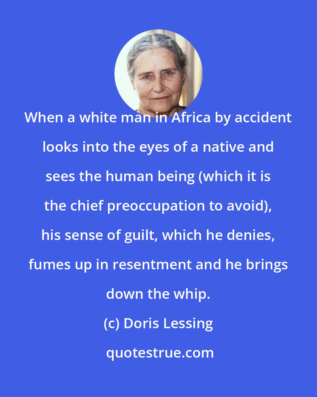 Doris Lessing: When a white man in Africa by accident looks into the eyes of a native and sees the human being (which it is the chief preoccupation to avoid), his sense of guilt, which he denies, fumes up in resentment and he brings down the whip.