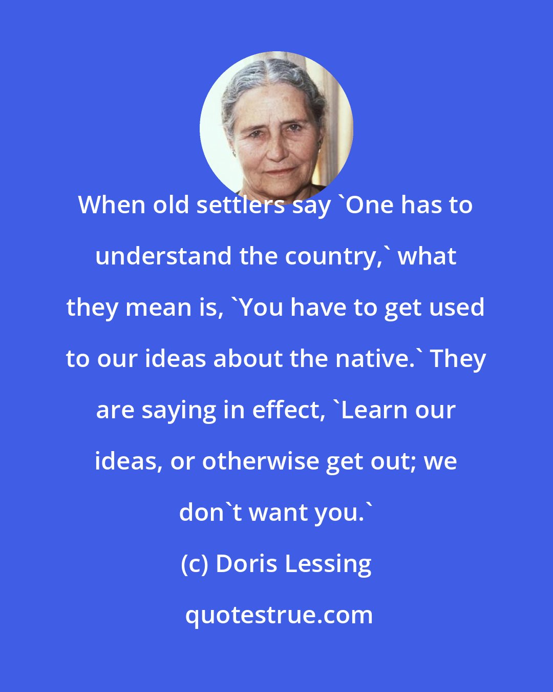 Doris Lessing: When old settlers say 'One has to understand the country,' what they mean is, 'You have to get used to our ideas about the native.' They are saying in effect, 'Learn our ideas, or otherwise get out; we don't want you.'