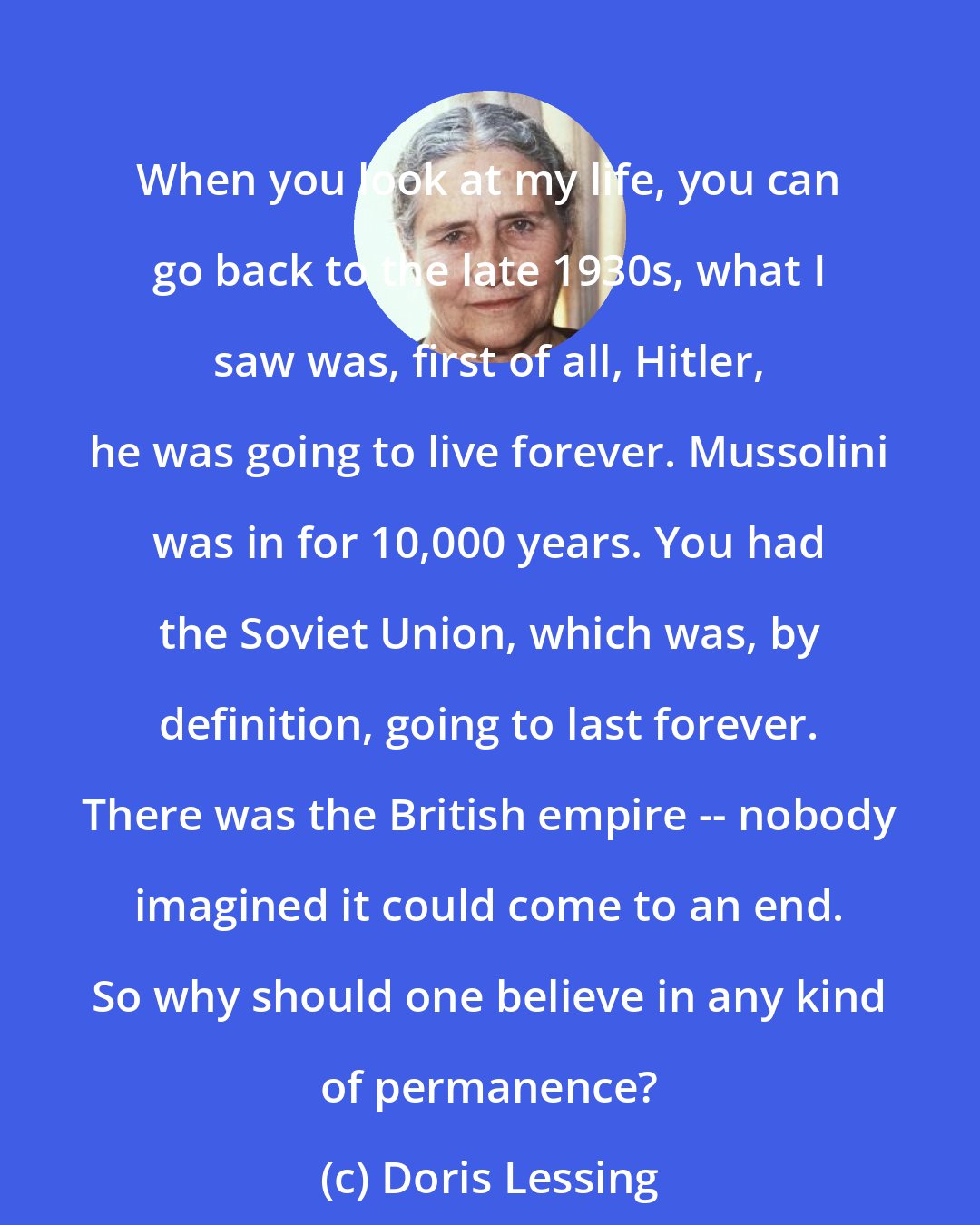 Doris Lessing: When you look at my life, you can go back to the late 1930s, what I saw was, first of all, Hitler, he was going to live forever. Mussolini was in for 10,000 years. You had the Soviet Union, which was, by definition, going to last forever. There was the British empire -- nobody imagined it could come to an end. So why should one believe in any kind of permanence?