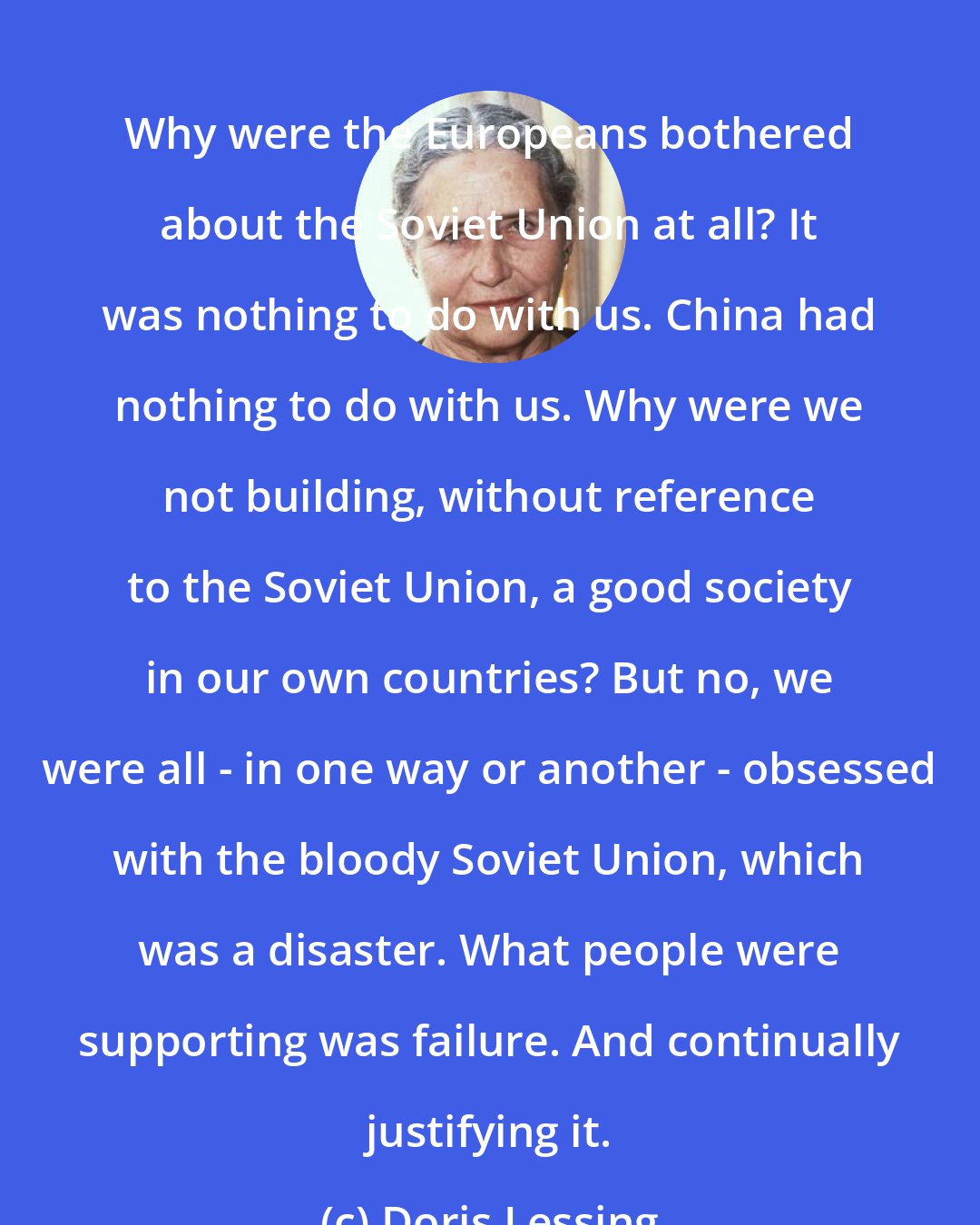 Doris Lessing: Why were the Europeans bothered about the Soviet Union at all? It was nothing to do with us. China had nothing to do with us. Why were we not building, without reference to the Soviet Union, a good society in our own countries? But no, we were all - in one way or another - obsessed with the bloody Soviet Union, which was a disaster. What people were supporting was failure. And continually justifying it.