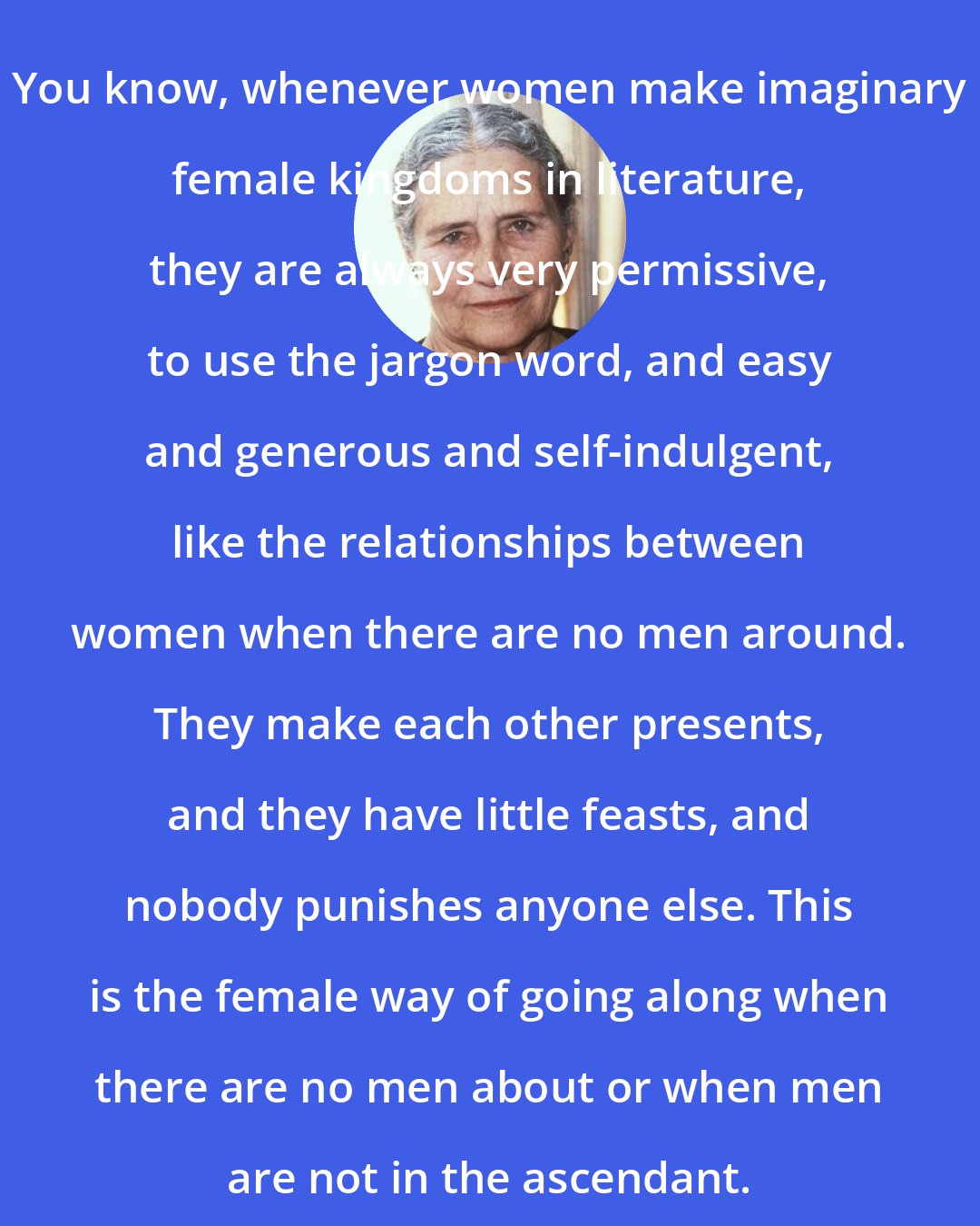 Doris Lessing: You know, whenever women make imaginary female kingdoms in literature, they are always very permissive, to use the jargon word, and easy and generous and self-indulgent, like the relationships between women when there are no men around. They make each other presents, and they have little feasts, and nobody punishes anyone else. This is the female way of going along when there are no men about or when men are not in the ascendant.