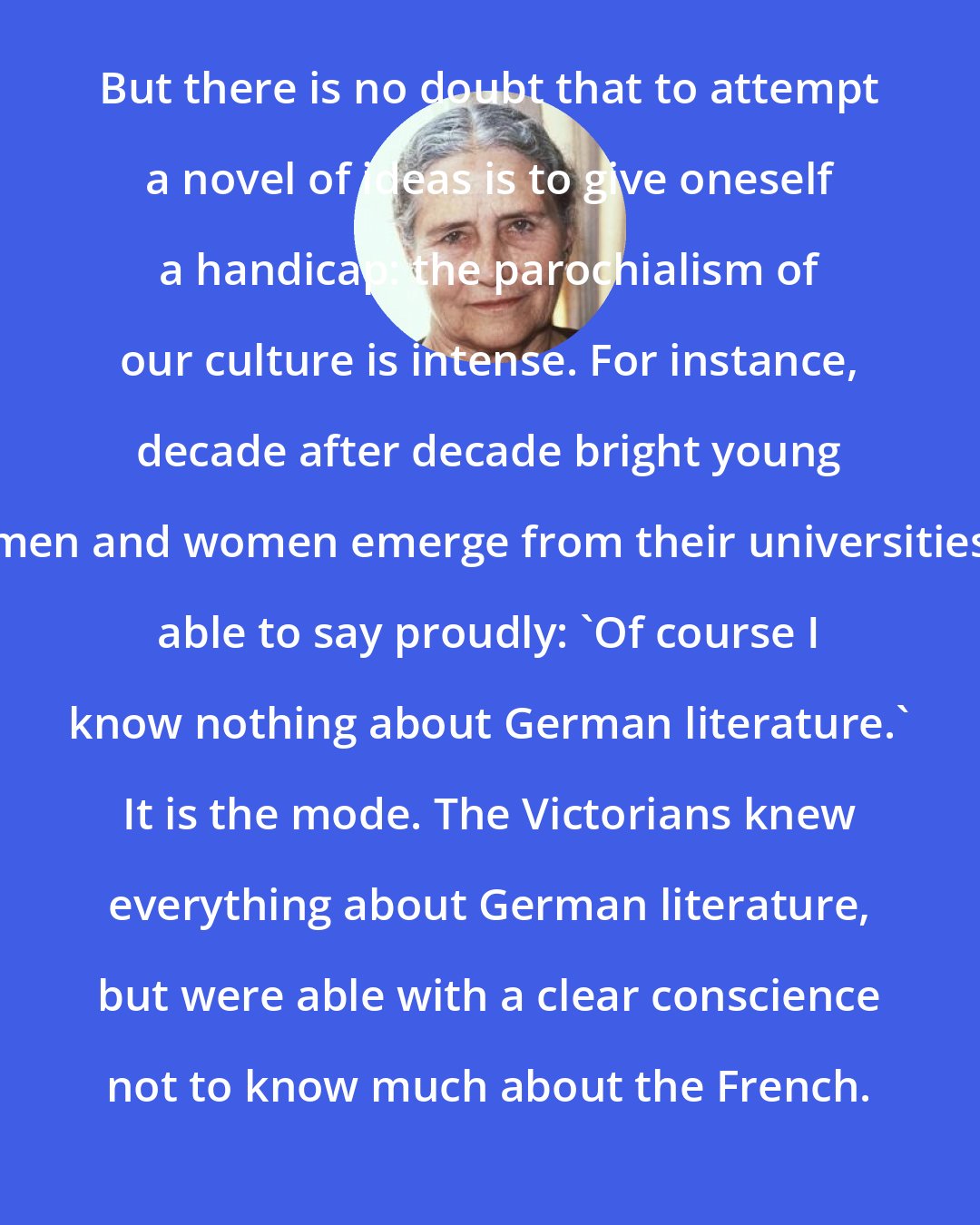 Doris Lessing: But there is no doubt that to attempt a novel of ideas is to give oneself a handicap: the parochialism of our culture is intense. For instance, decade after decade bright young men and women emerge from their universities able to say proudly: 'Of course I know nothing about German literature.' It is the mode. The Victorians knew everything about German literature, but were able with a clear conscience not to know much about the French.