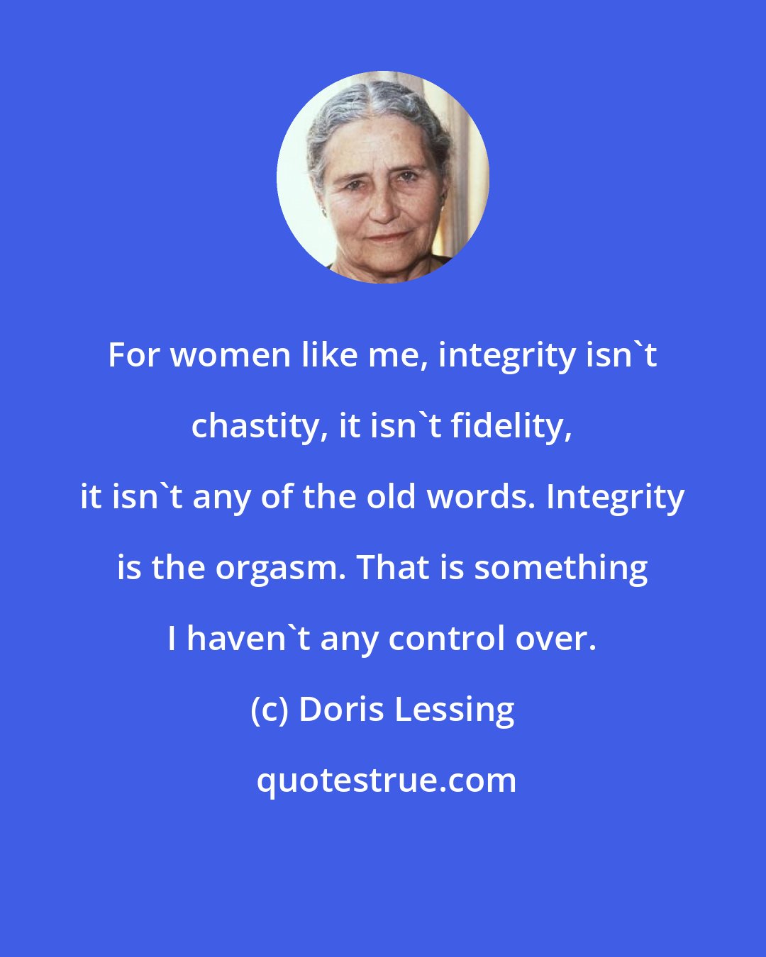 Doris Lessing: For women like me, integrity isn't chastity, it isn't fidelity, it isn't any of the old words. Integrity is the orgasm. That is something I haven't any control over.