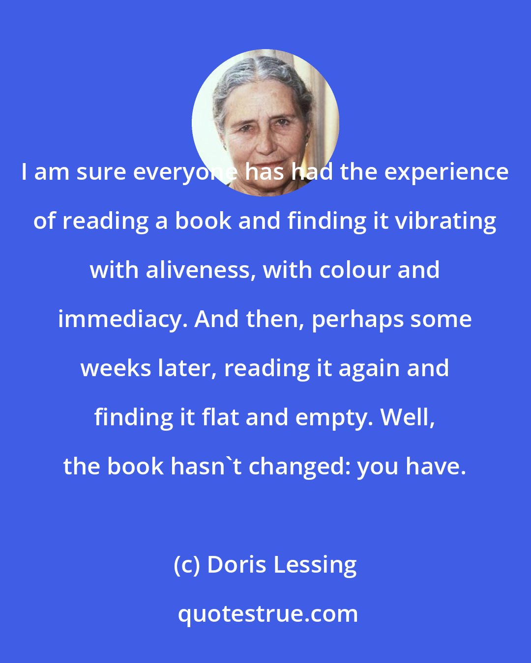 Doris Lessing: I am sure everyone has had the experience of reading a book and finding it vibrating with aliveness, with colour and immediacy. And then, perhaps some weeks later, reading it again and finding it flat and empty. Well, the book hasn't changed: you have.