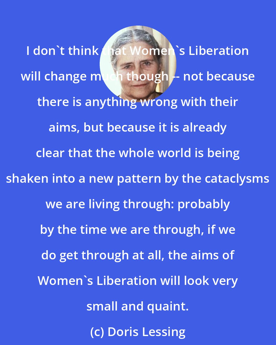 Doris Lessing: I don't think that Women's Liberation will change much though -- not because there is anything wrong with their aims, but because it is already clear that the whole world is being shaken into a new pattern by the cataclysms we are living through: probably by the time we are through, if we do get through at all, the aims of Women's Liberation will look very small and quaint.