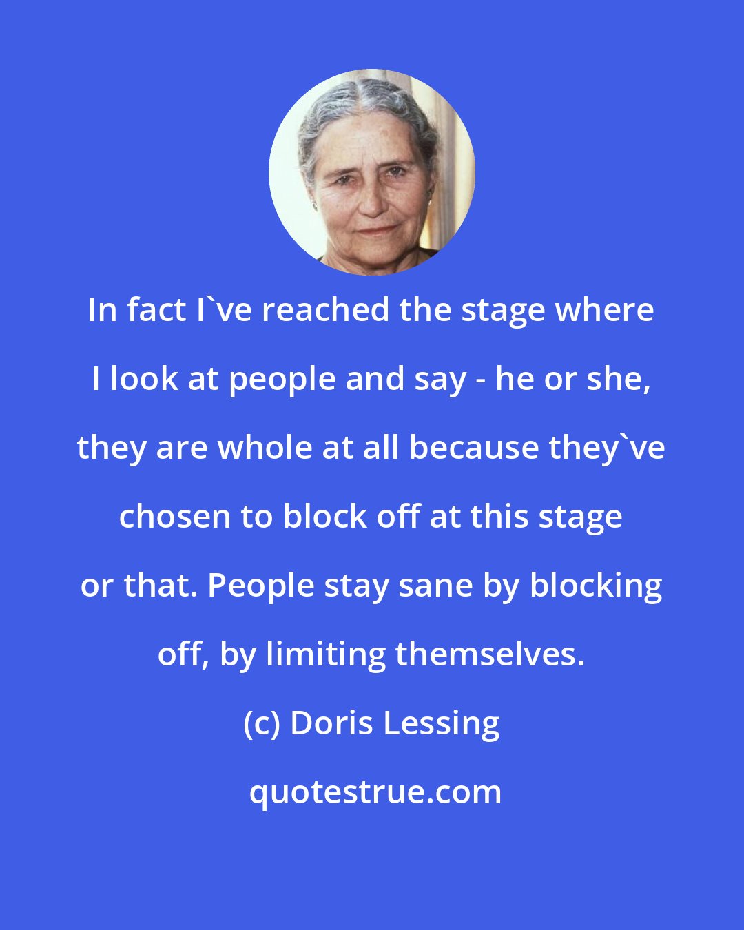 Doris Lessing: In fact I've reached the stage where I look at people and say - he or she, they are whole at all because they've chosen to block off at this stage or that. People stay sane by blocking off, by limiting themselves.