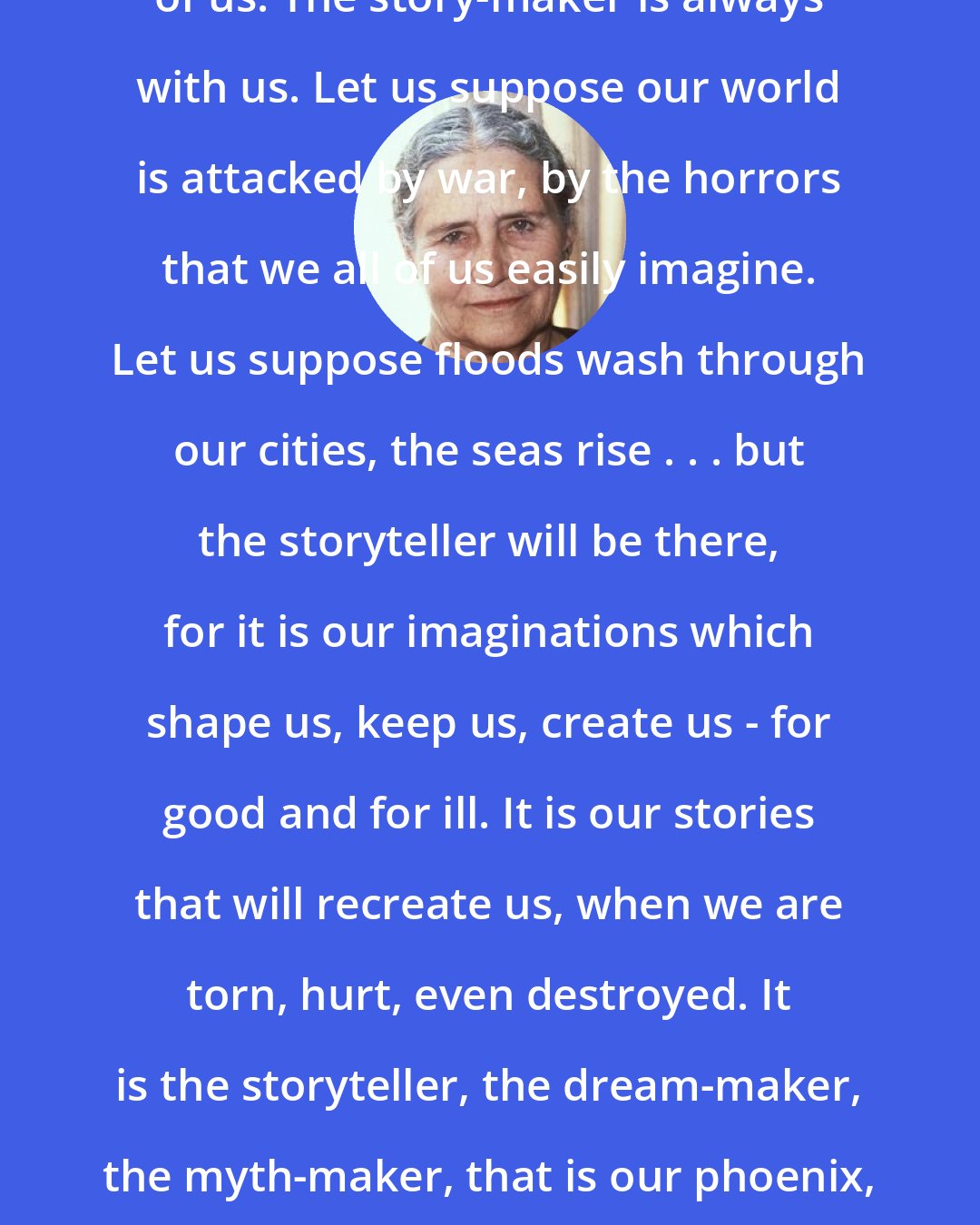 Doris Lessing: The storyteller is deep inside everyone of us. The story-maker is always with us. Let us suppose our world is attacked by war, by the horrors that we all of us easily imagine. Let us suppose floods wash through our cities, the seas rise . . . but the storyteller will be there, for it is our imaginations which shape us, keep us, create us - for good and for ill. It is our stories that will recreate us, when we are torn, hurt, even destroyed. It is the storyteller, the dream-maker, the myth-maker, that is our phoenix, that represents us at our best, and at our most creative.