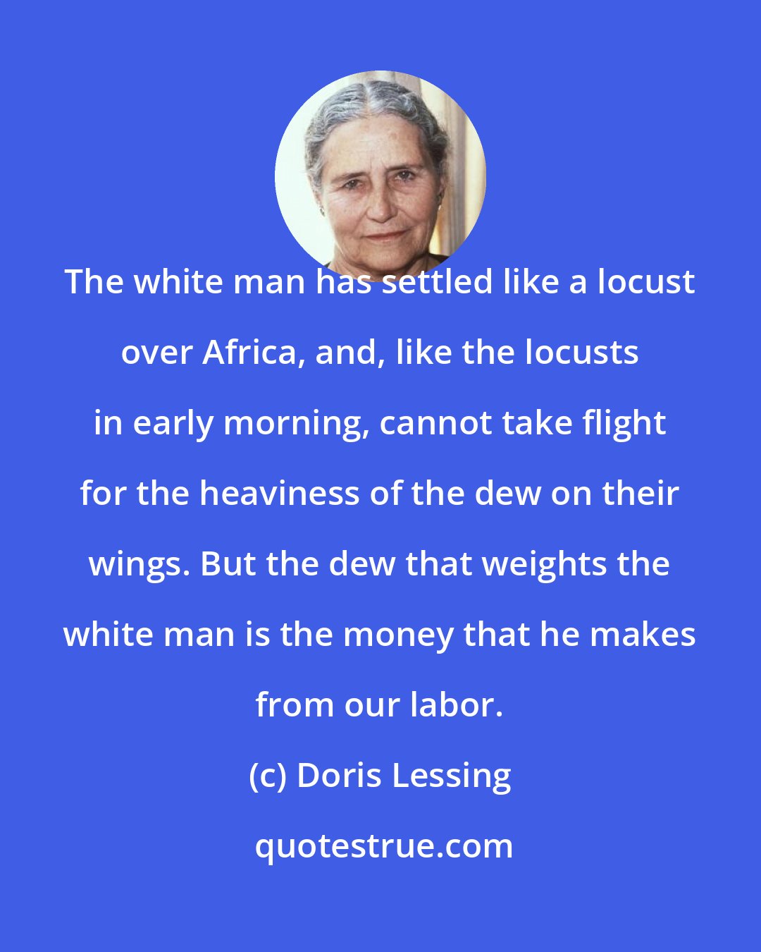 Doris Lessing: The white man has settled like a locust over Africa, and, like the locusts in early morning, cannot take flight for the heaviness of the dew on their wings. But the dew that weights the white man is the money that he makes from our labor.