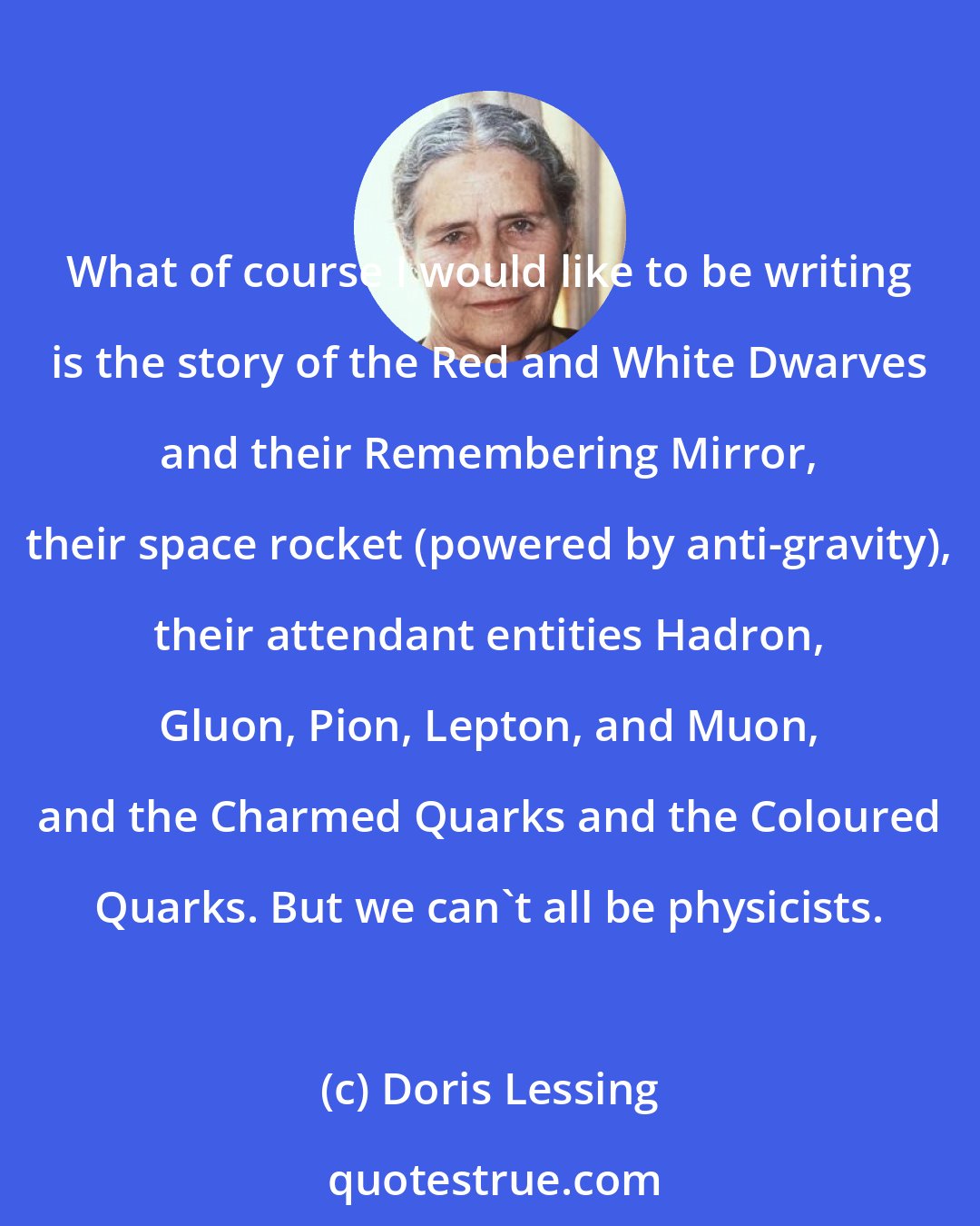 Doris Lessing: What of course I would like to be writing is the story of the Red and White Dwarves and their Remembering Mirror, their space rocket (powered by anti-gravity), their attendant entities Hadron, Gluon, Pion, Lepton, and Muon, and the Charmed Quarks and the Coloured Quarks. But we can't all be physicists.