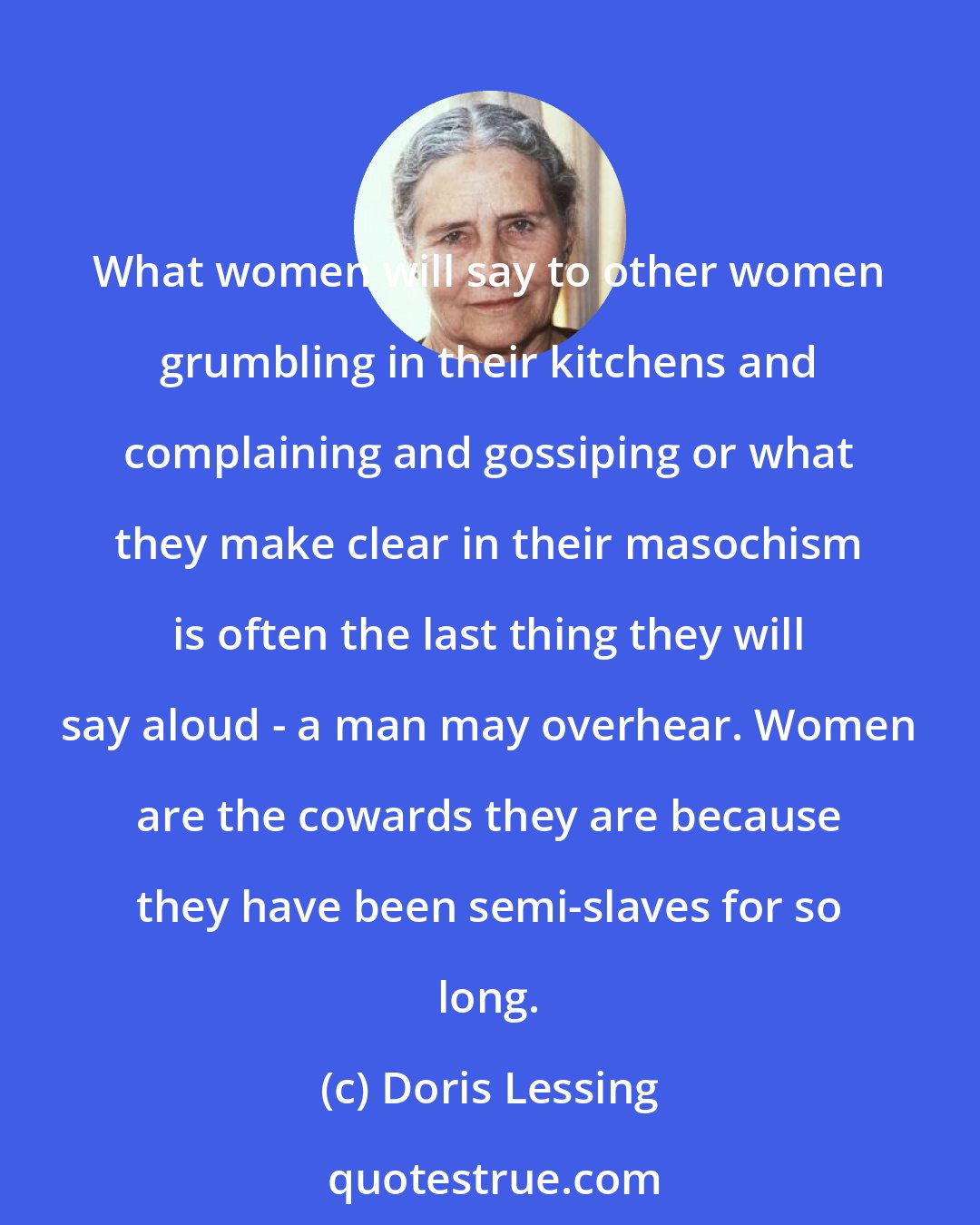 Doris Lessing: What women will say to other women grumbling in their kitchens and complaining and gossiping or what they make clear in their masochism is often the last thing they will say aloud - a man may overhear. Women are the cowards they are because they have been semi-slaves for so long.