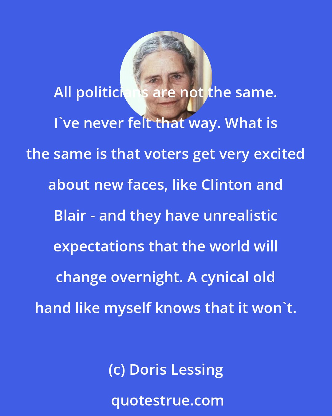 Doris Lessing: All politicians are not the same. I've never felt that way. What is the same is that voters get very excited about new faces, like Clinton and Blair - and they have unrealistic expectations that the world will change overnight. A cynical old hand like myself knows that it won't.