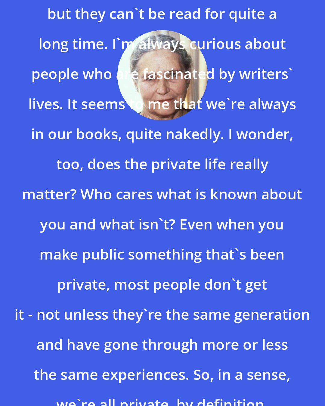 Doris Lessing: I have kept diaries, of course, but they can't be read for quite a long time. I'm always curious about people who are fascinated by writers' lives. It seems to me that we're always in our books, quite nakedly. I wonder, too, does the private life really matter? Who cares what is known about you and what isn't? Even when you make public something that's been private, most people don't get it - not unless they're the same generation and have gone through more or less the same experiences. So, in a sense, we're all private, by definition.