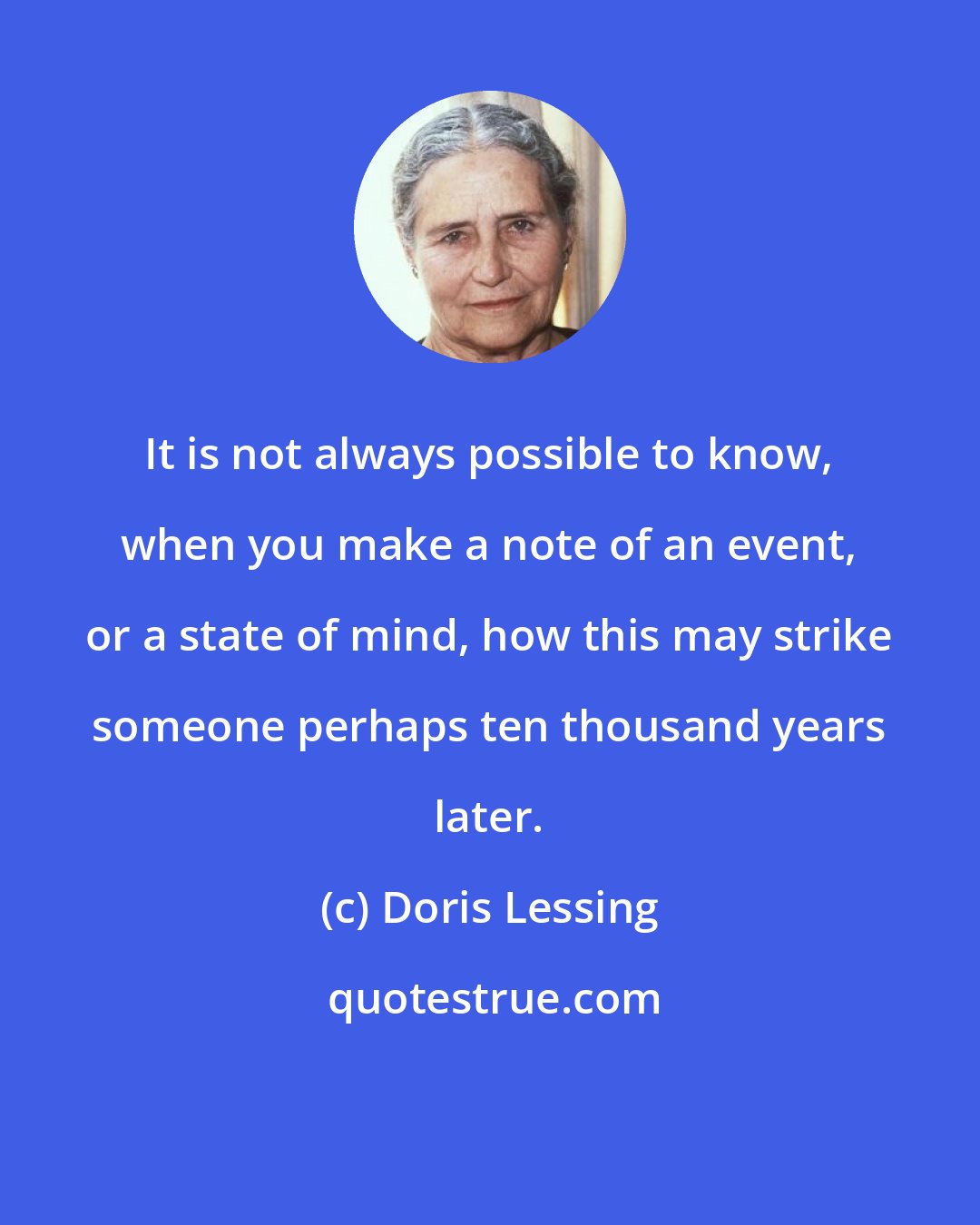 Doris Lessing: It is not always possible to know, when you make a note of an event, or a state of mind, how this may strike someone perhaps ten thousand years later.