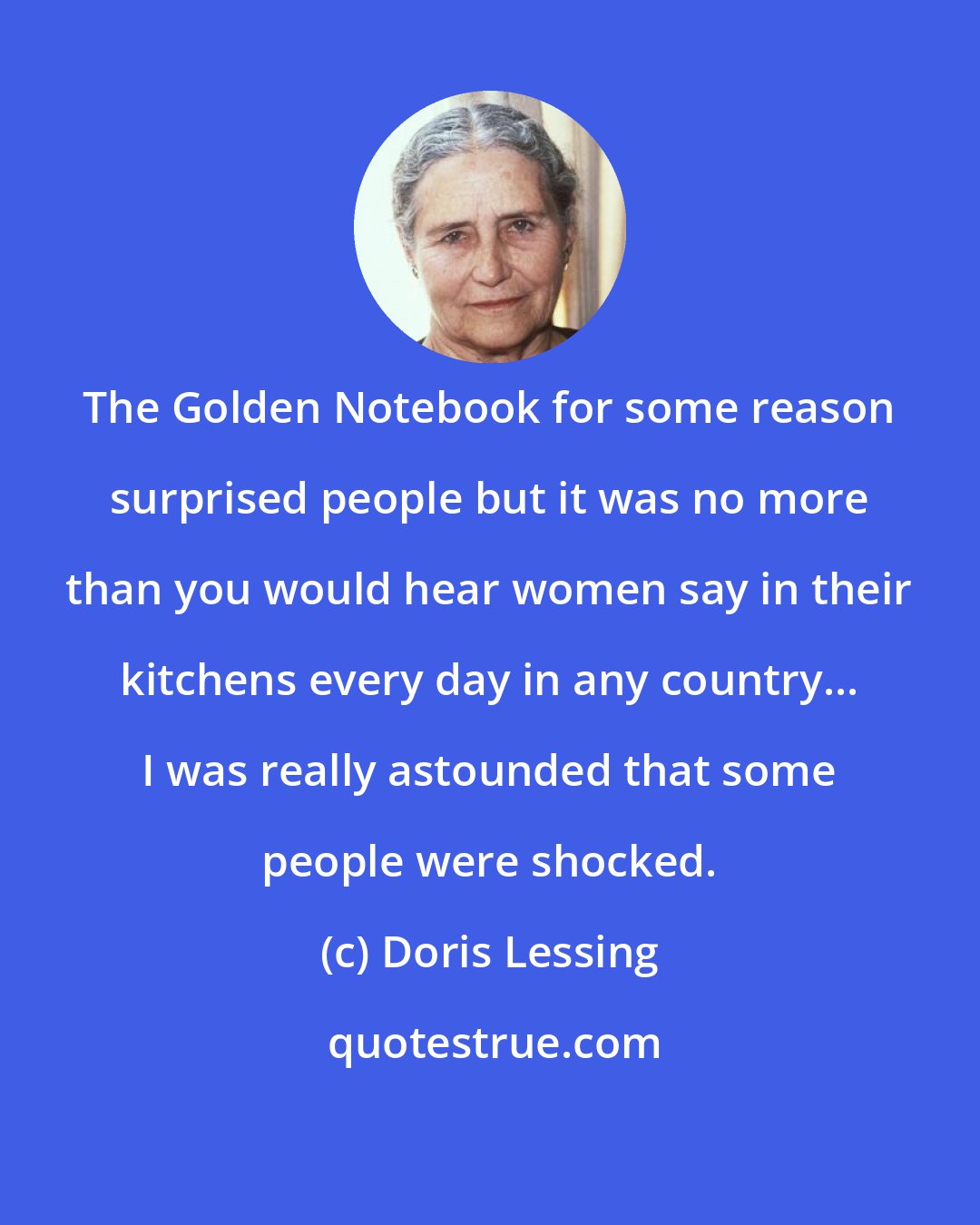 Doris Lessing: The Golden Notebook for some reason surprised people but it was no more than you would hear women say in their kitchens every day in any country... I was really astounded that some people were shocked.