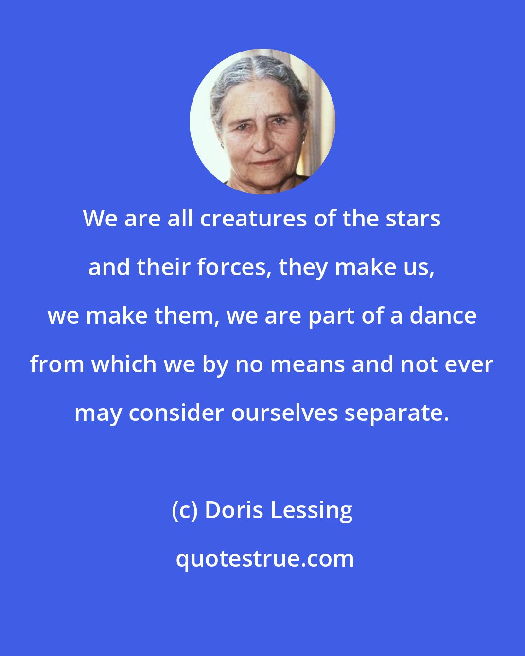 Doris Lessing: We are all creatures of the stars and their forces, they make us, we make them, we are part of a dance from which we by no means and not ever may consider ourselves separate.