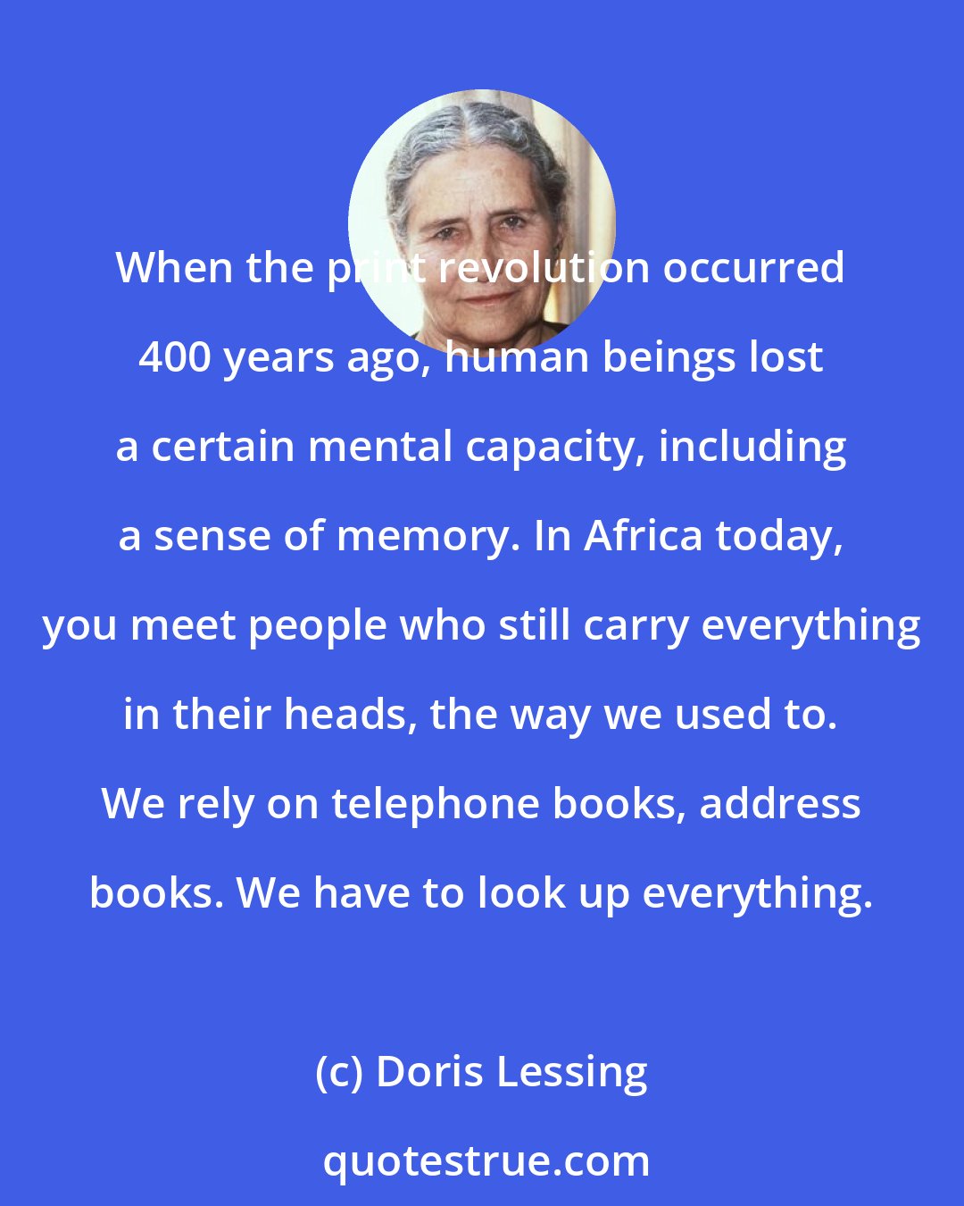 Doris Lessing: When the print revolution occurred 400 years ago, human beings lost a certain mental capacity, including a sense of memory. In Africa today, you meet people who still carry everything in their heads, the way we used to. We rely on telephone books, address books. We have to look up everything.