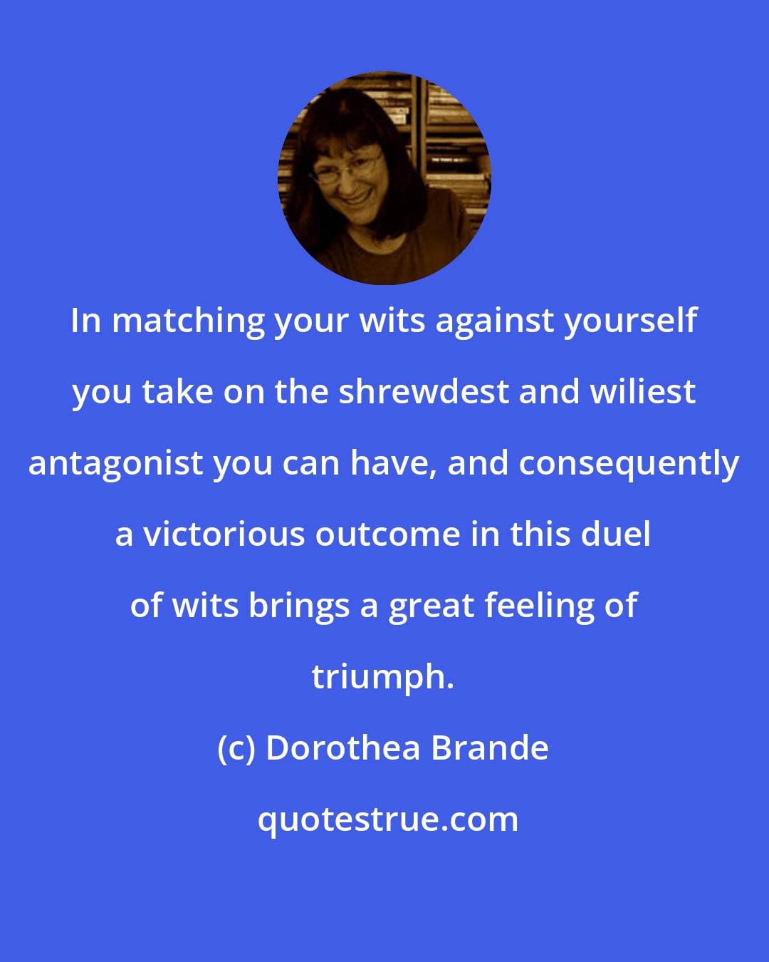 Dorothea Brande: In matching your wits against yourself you take on the shrewdest and wiliest antagonist you can have, and consequently a victorious outcome in this duel of wits brings a great feeling of triumph.