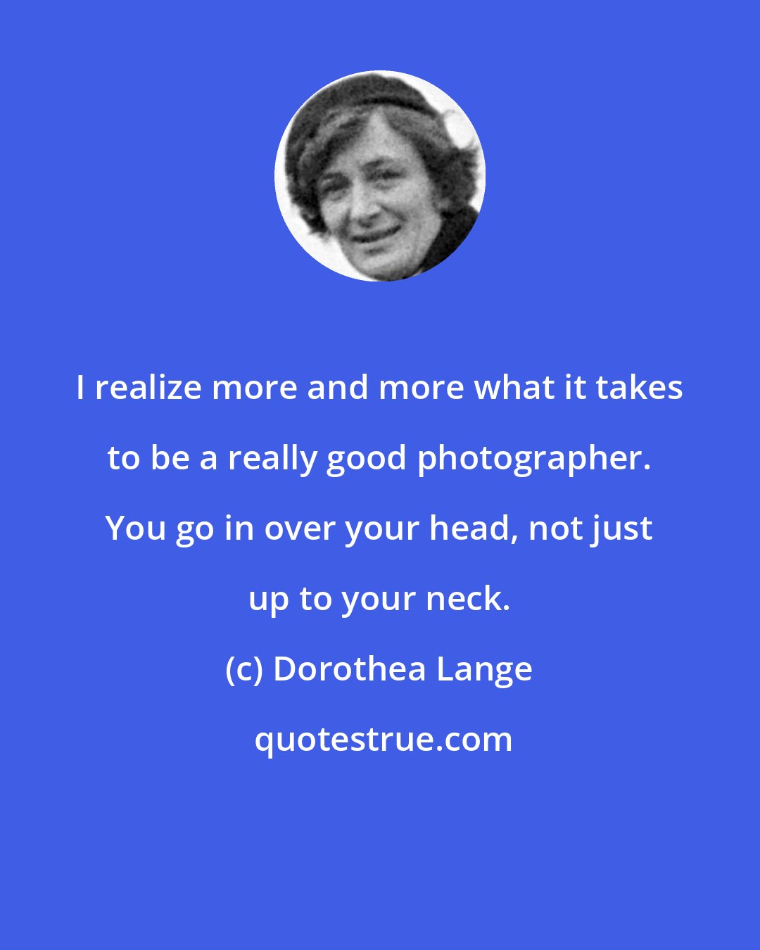 Dorothea Lange: I realize more and more what it takes to be a really good photographer. You go in over your head, not just up to your neck.