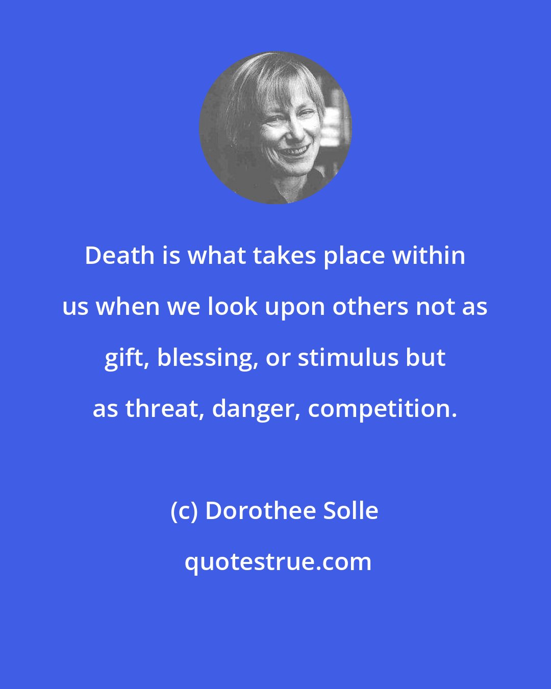 Dorothee Solle: Death is what takes place within us when we look upon others not as gift, blessing, or stimulus but as threat, danger, competition.
