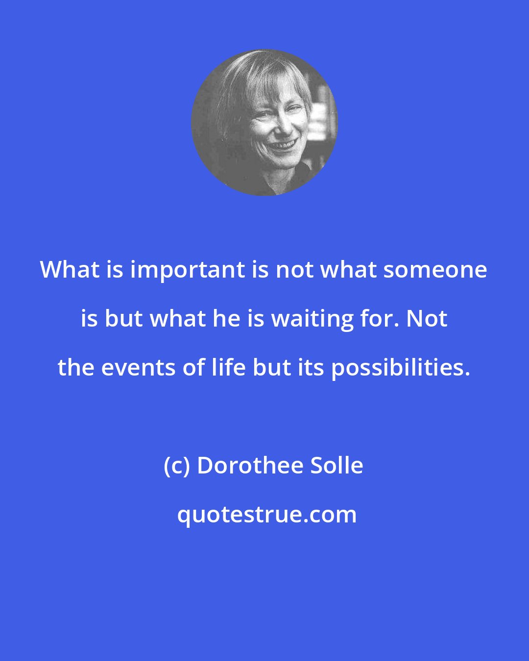 Dorothee Solle: What is important is not what someone is but what he is waiting for. Not the events of life but its possibilities.