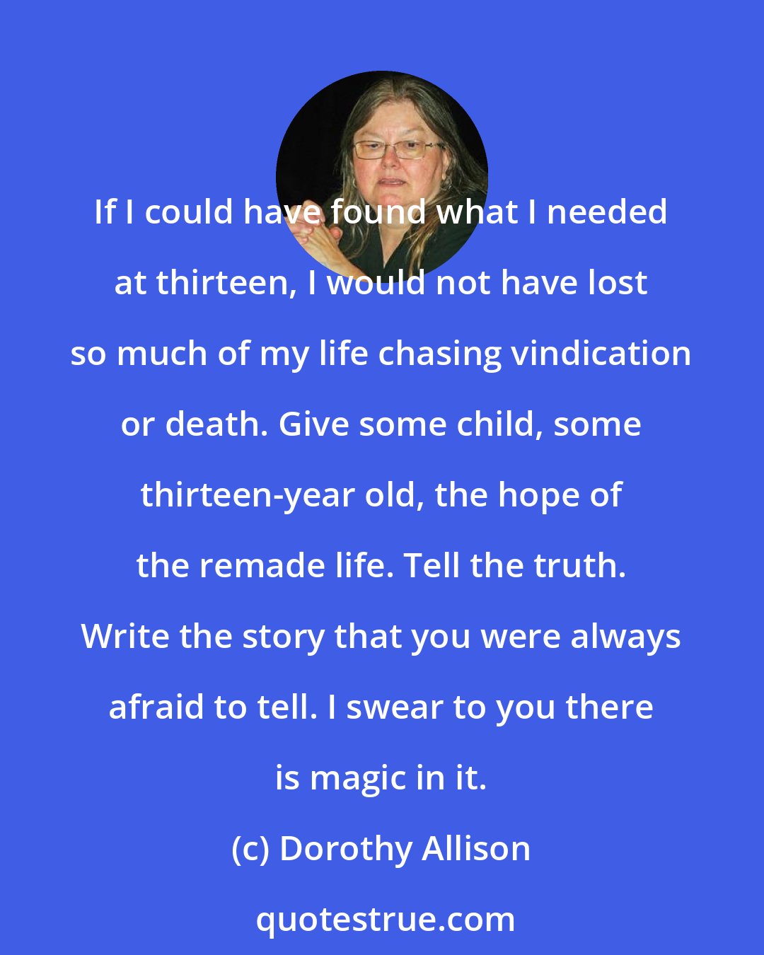 Dorothy Allison: If I could have found what I needed at thirteen, I would not have lost so much of my life chasing vindication or death. Give some child, some thirteen-year old, the hope of the remade life. Tell the truth. Write the story that you were always afraid to tell. I swear to you there is magic in it.