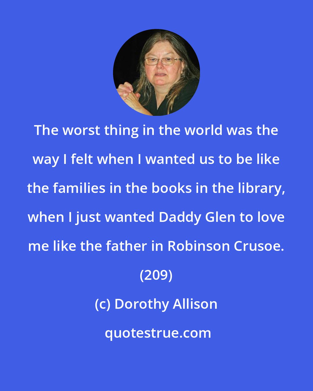 Dorothy Allison: The worst thing in the world was the way I felt when I wanted us to be like the families in the books in the library, when I just wanted Daddy Glen to love me like the father in Robinson Crusoe. (209)