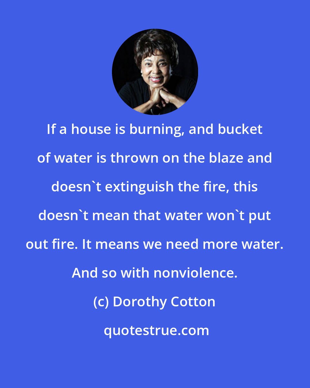 Dorothy Cotton: If a house is burning, and bucket of water is thrown on the blaze and doesn't extinguish the fire, this doesn't mean that water won't put out fire. It means we need more water. And so with nonviolence.