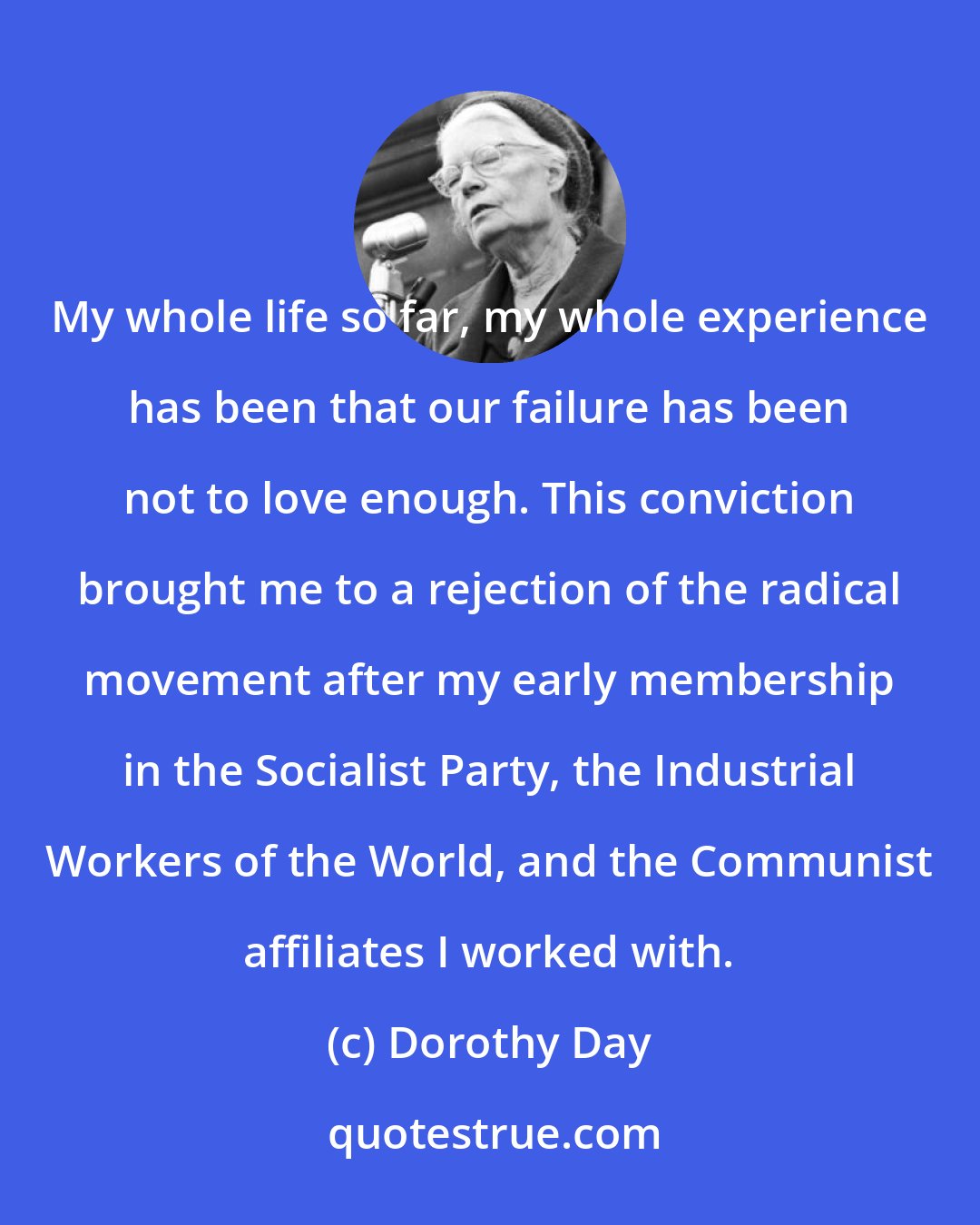 Dorothy Day: My whole life so far, my whole experience has been that our failure has been not to love enough. This conviction brought me to a rejection of the radical movement after my early membership in the Socialist Party, the Industrial Workers of the World, and the Communist affiliates I worked with.