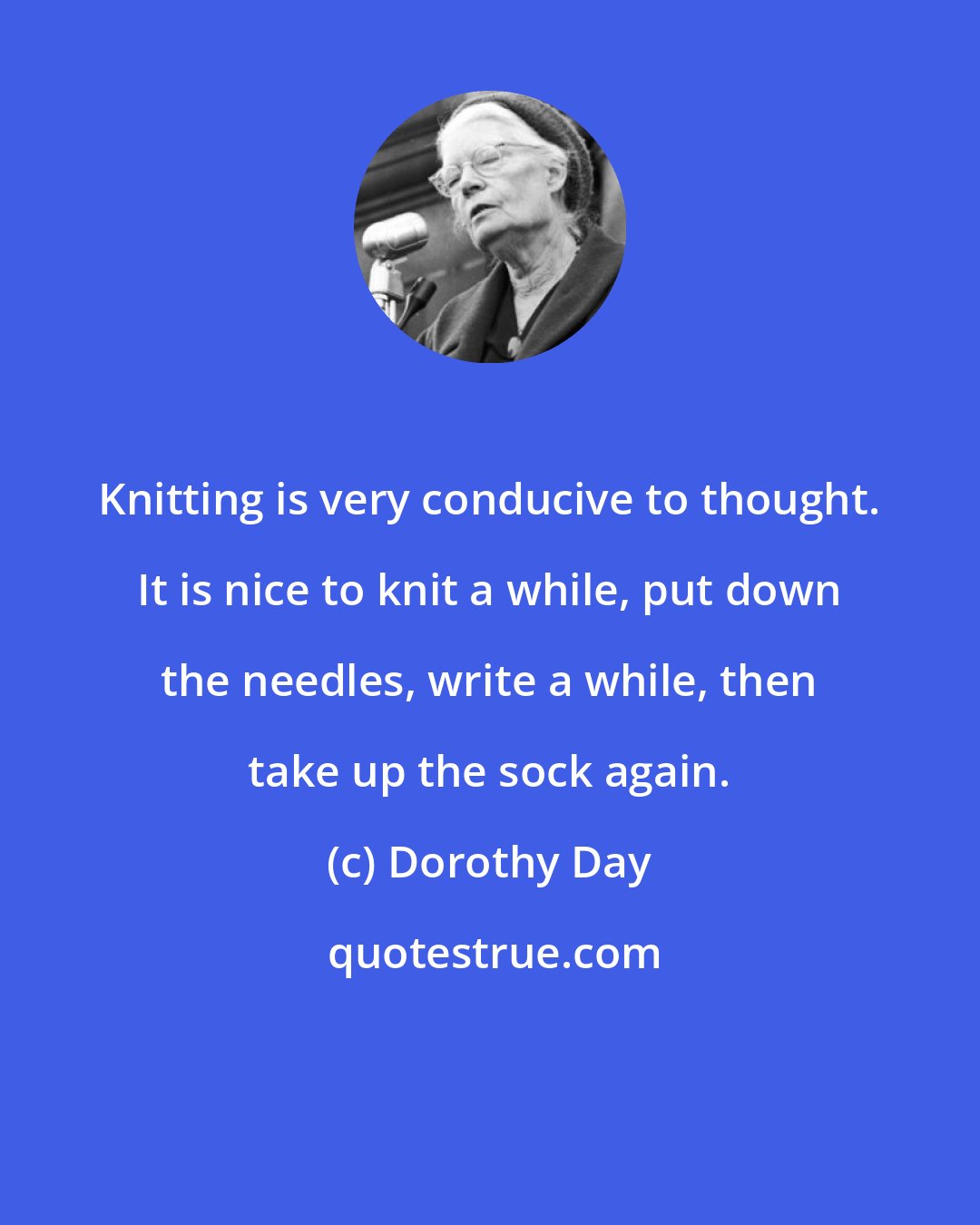 Dorothy Day: Knitting is very conducive to thought. It is nice to knit a while, put down the needles, write a while, then take up the sock again.