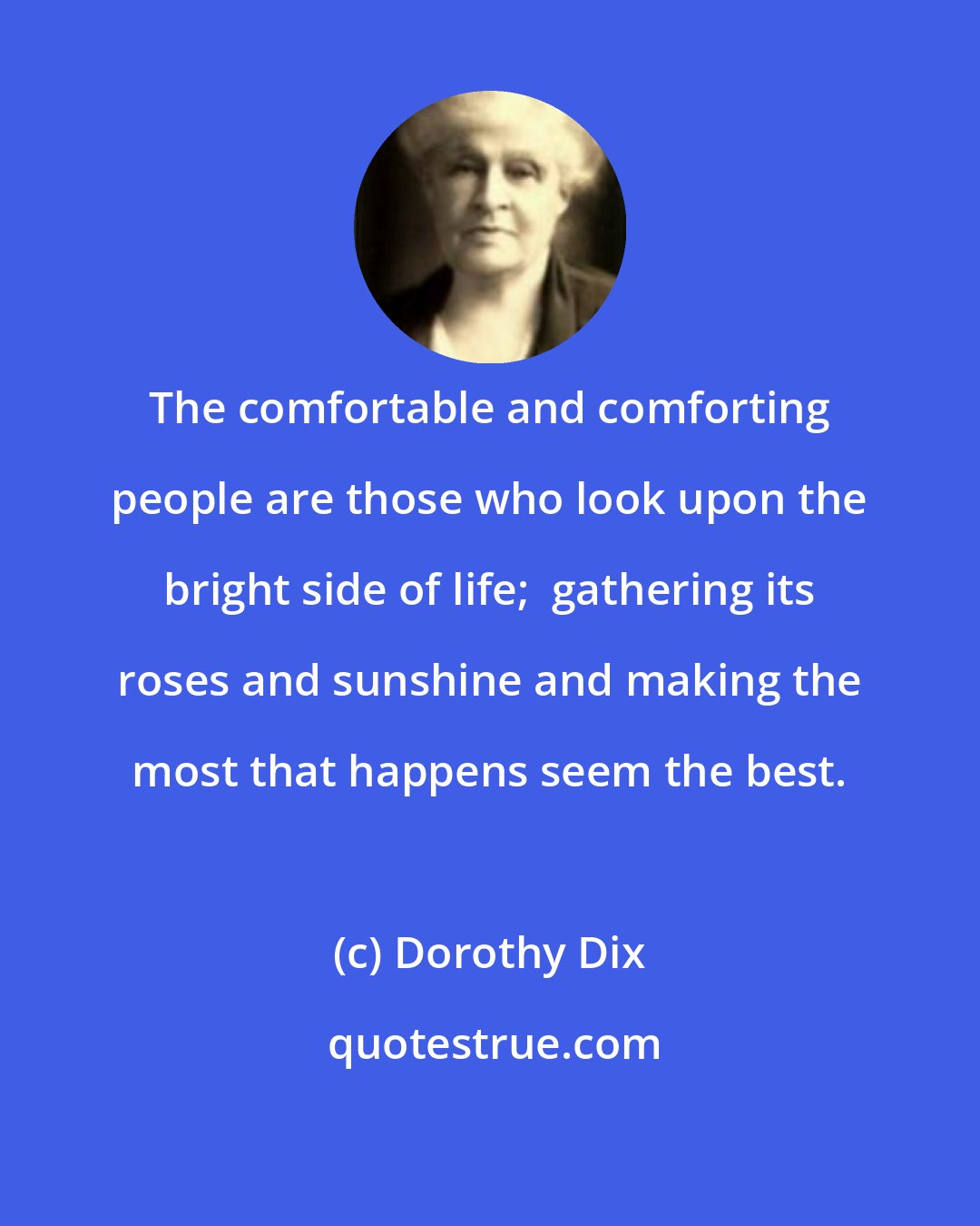 Dorothy Dix: The comfortable and comforting people are those who look upon the bright side of life;  gathering its roses and sunshine and making the most that happens seem the best.