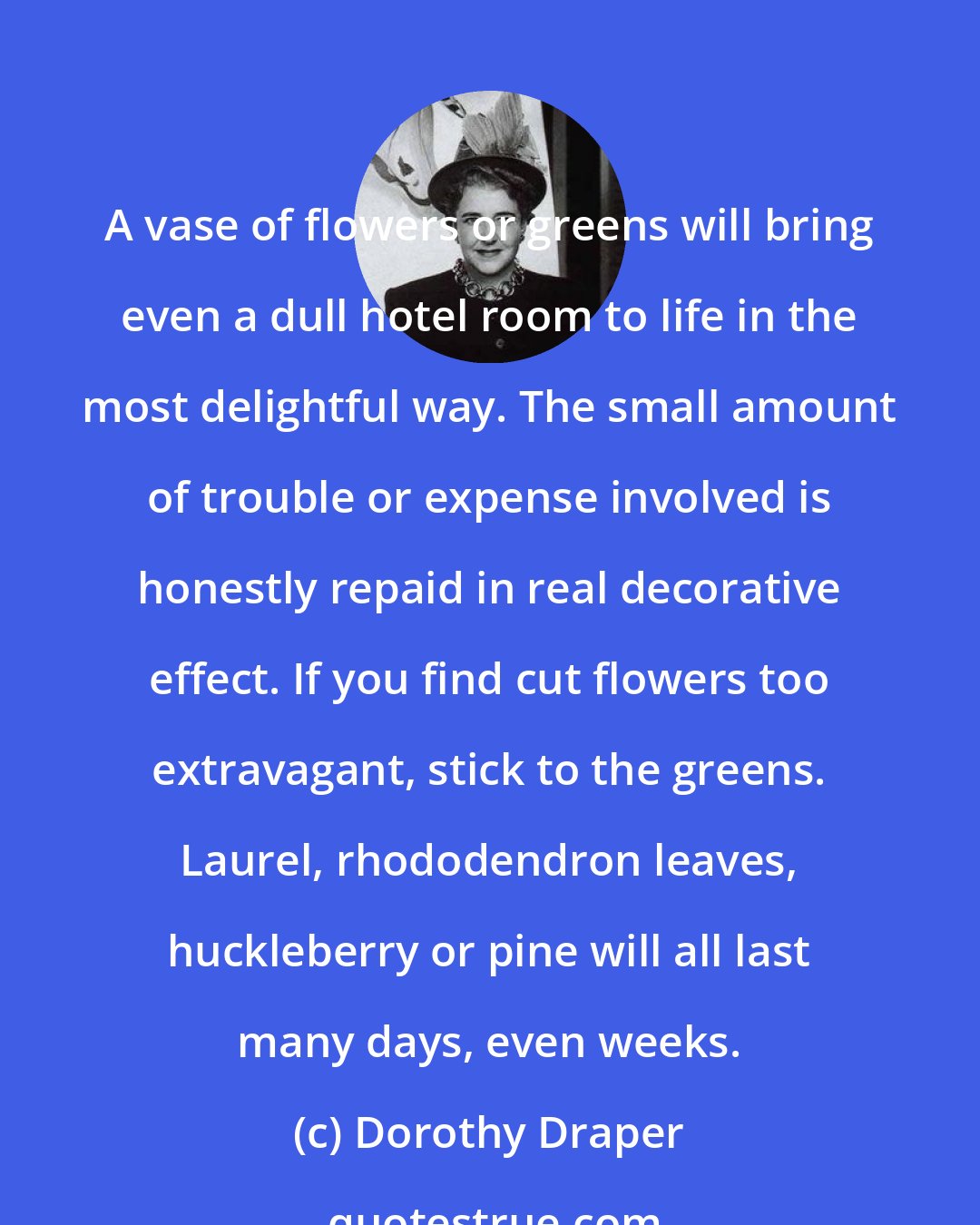 Dorothy Draper: A vase of flowers or greens will bring even a dull hotel room to life in the most delightful way. The small amount of trouble or expense involved is honestly repaid in real decorative effect. If you find cut flowers too extravagant, stick to the greens. Laurel, rhododendron leaves, huckleberry or pine will all last many days, even weeks.