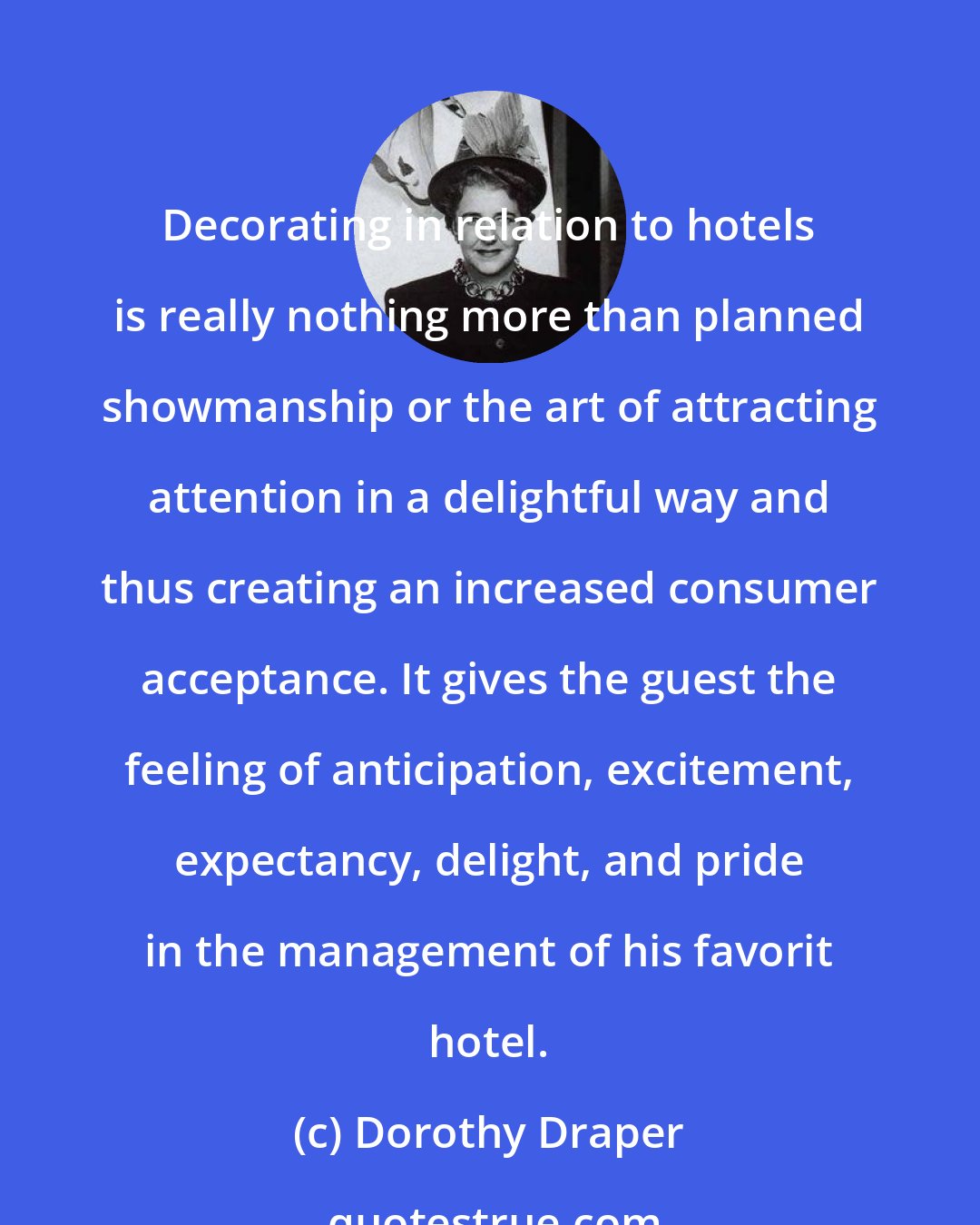 Dorothy Draper: Decorating in relation to hotels is really nothing more than planned showmanship or the art of attracting attention in a delightful way and thus creating an increased consumer acceptance. It gives the guest the feeling of anticipation, excitement, expectancy, delight, and pride in the management of his favorit hotel.