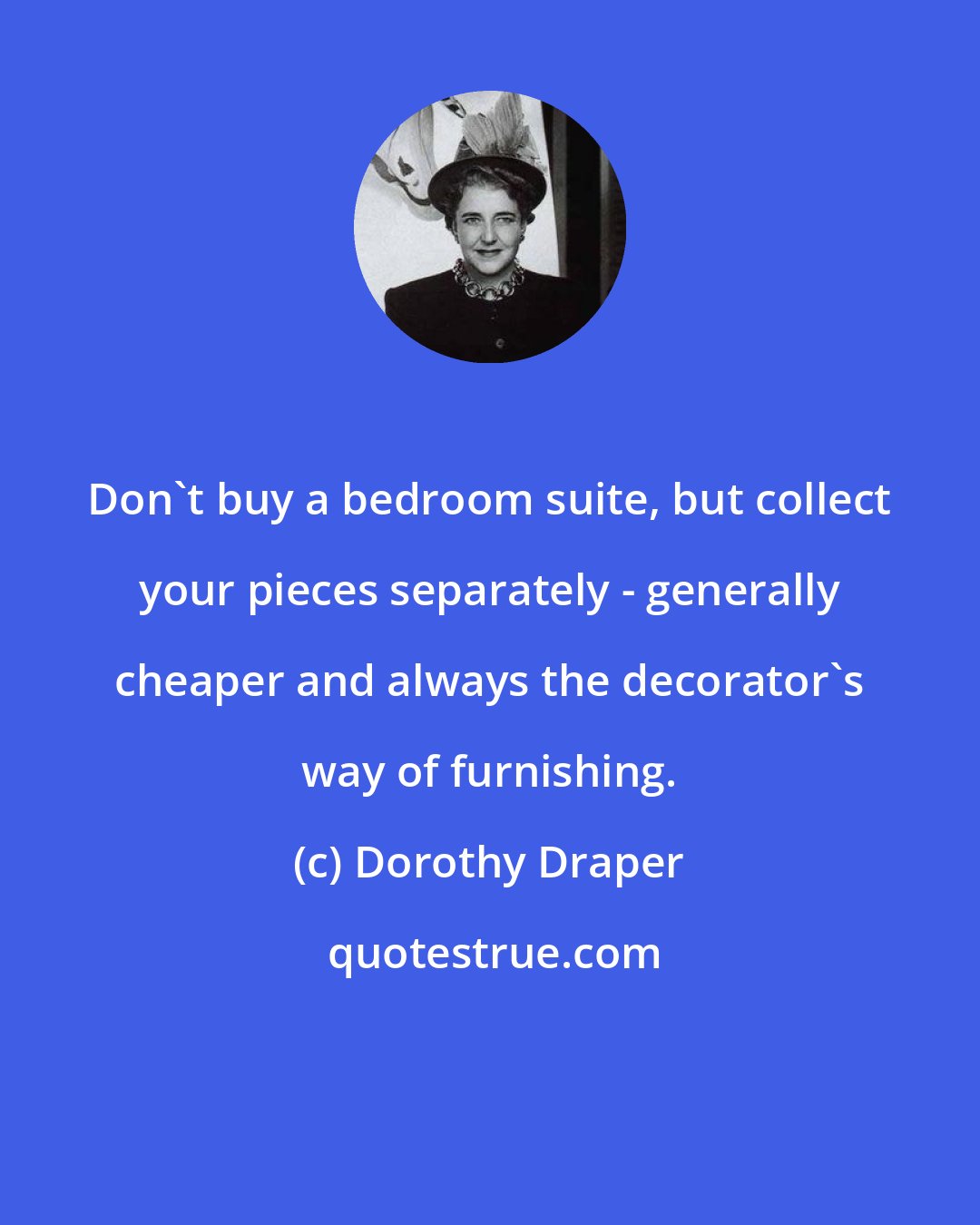 Dorothy Draper: Don't buy a bedroom suite, but collect your pieces separately - generally cheaper and always the decorator's way of furnishing.