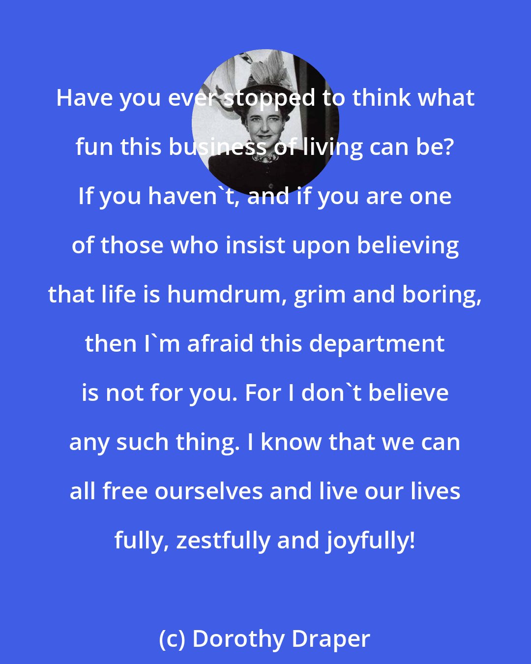 Dorothy Draper: Have you ever stopped to think what fun this business of living can be? If you haven't, and if you are one of those who insist upon believing that life is humdrum, grim and boring, then I'm afraid this department is not for you. For I don't believe any such thing. I know that we can all free ourselves and live our lives fully, zestfully and joyfully!