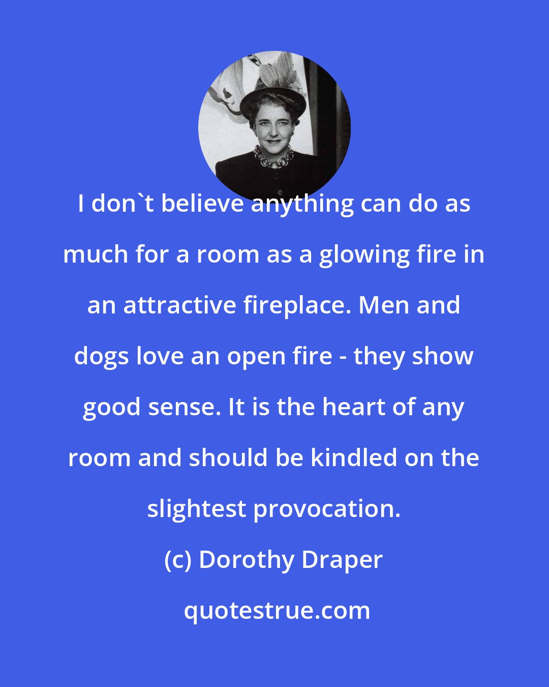 Dorothy Draper: I don't believe anything can do as much for a room as a glowing fire in an attractive fireplace. Men and dogs love an open fire - they show good sense. It is the heart of any room and should be kindled on the slightest provocation.