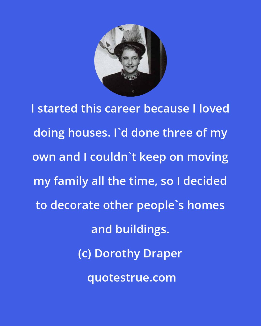 Dorothy Draper: I started this career because I loved doing houses. I'd done three of my own and I couldn't keep on moving my family all the time, so I decided to decorate other people's homes and buildings.