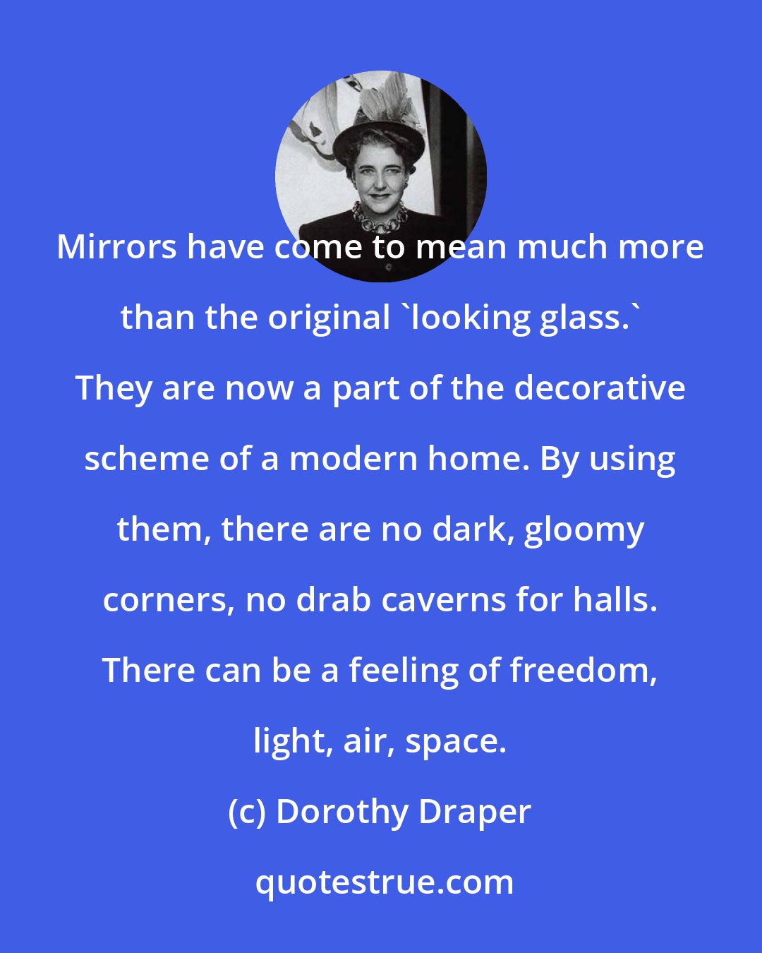 Dorothy Draper: Mirrors have come to mean much more than the original 'looking glass.' They are now a part of the decorative scheme of a modern home. By using them, there are no dark, gloomy corners, no drab caverns for halls. There can be a feeling of freedom, light, air, space.