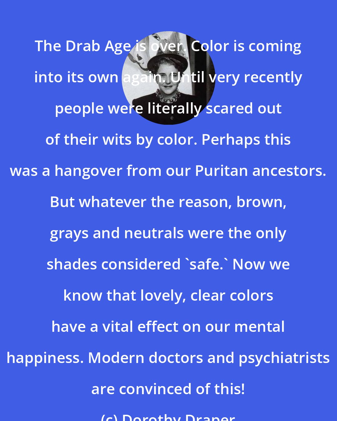 Dorothy Draper: The Drab Age is over. Color is coming into its own again. Until very recently people were literally scared out of their wits by color. Perhaps this was a hangover from our Puritan ancestors. But whatever the reason, brown, grays and neutrals were the only shades considered 'safe.' Now we know that lovely, clear colors have a vital effect on our mental happiness. Modern doctors and psychiatrists are convinced of this!