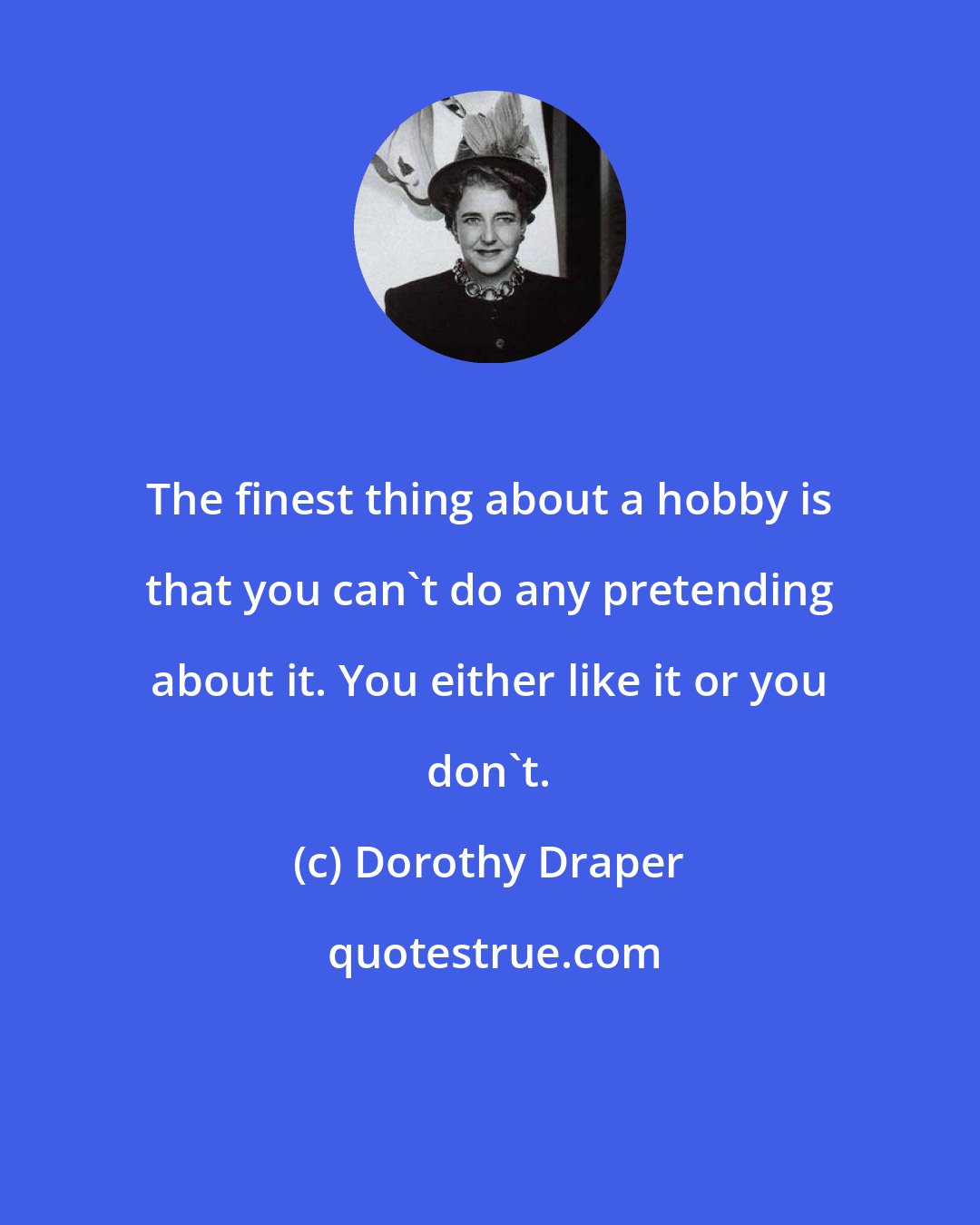 Dorothy Draper: The finest thing about a hobby is that you can't do any pretending about it. You either like it or you don't.