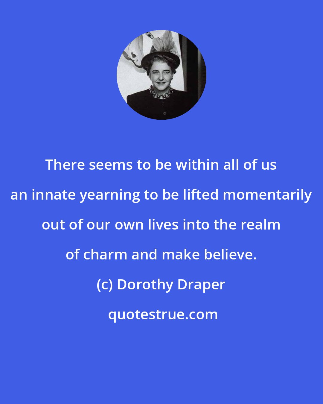 Dorothy Draper: There seems to be within all of us an innate yearning to be lifted momentarily out of our own lives into the realm of charm and make believe.