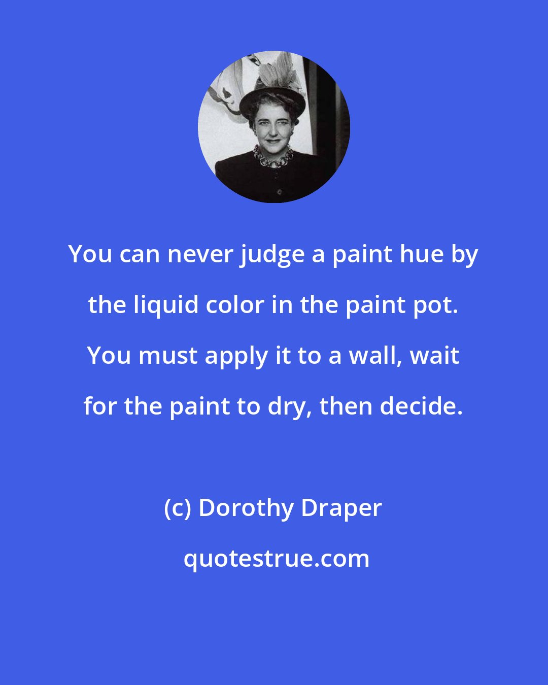 Dorothy Draper: You can never judge a paint hue by the liquid color in the paint pot. You must apply it to a wall, wait for the paint to dry, then decide.