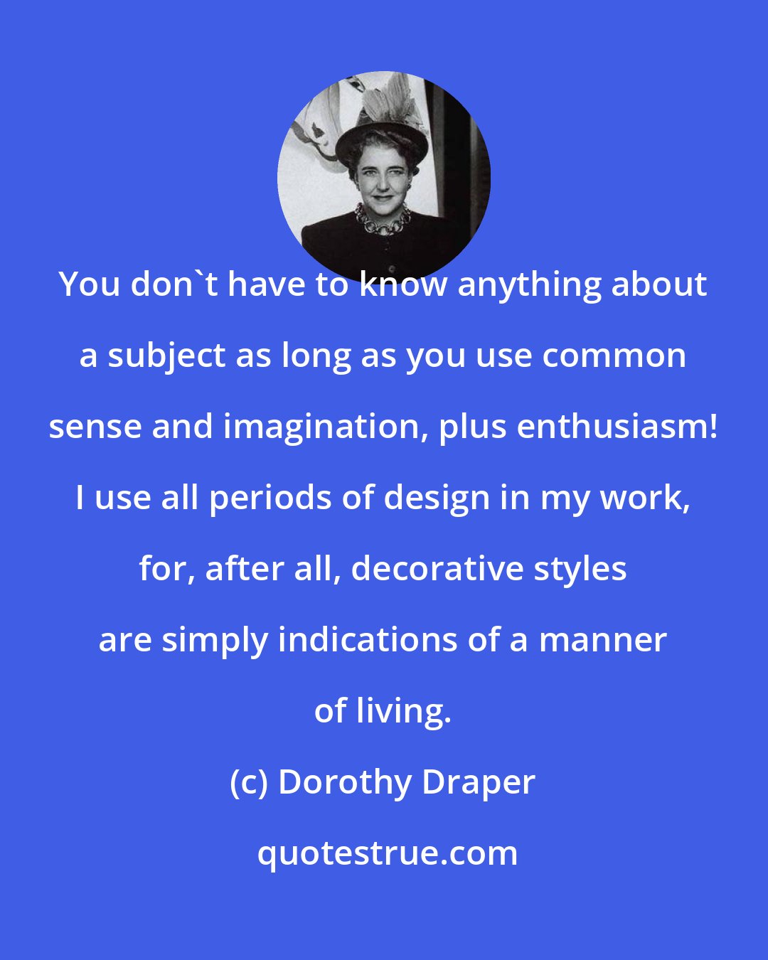 Dorothy Draper: You don't have to know anything about a subject as long as you use common sense and imagination, plus enthusiasm! I use all periods of design in my work, for, after all, decorative styles are simply indications of a manner of living.