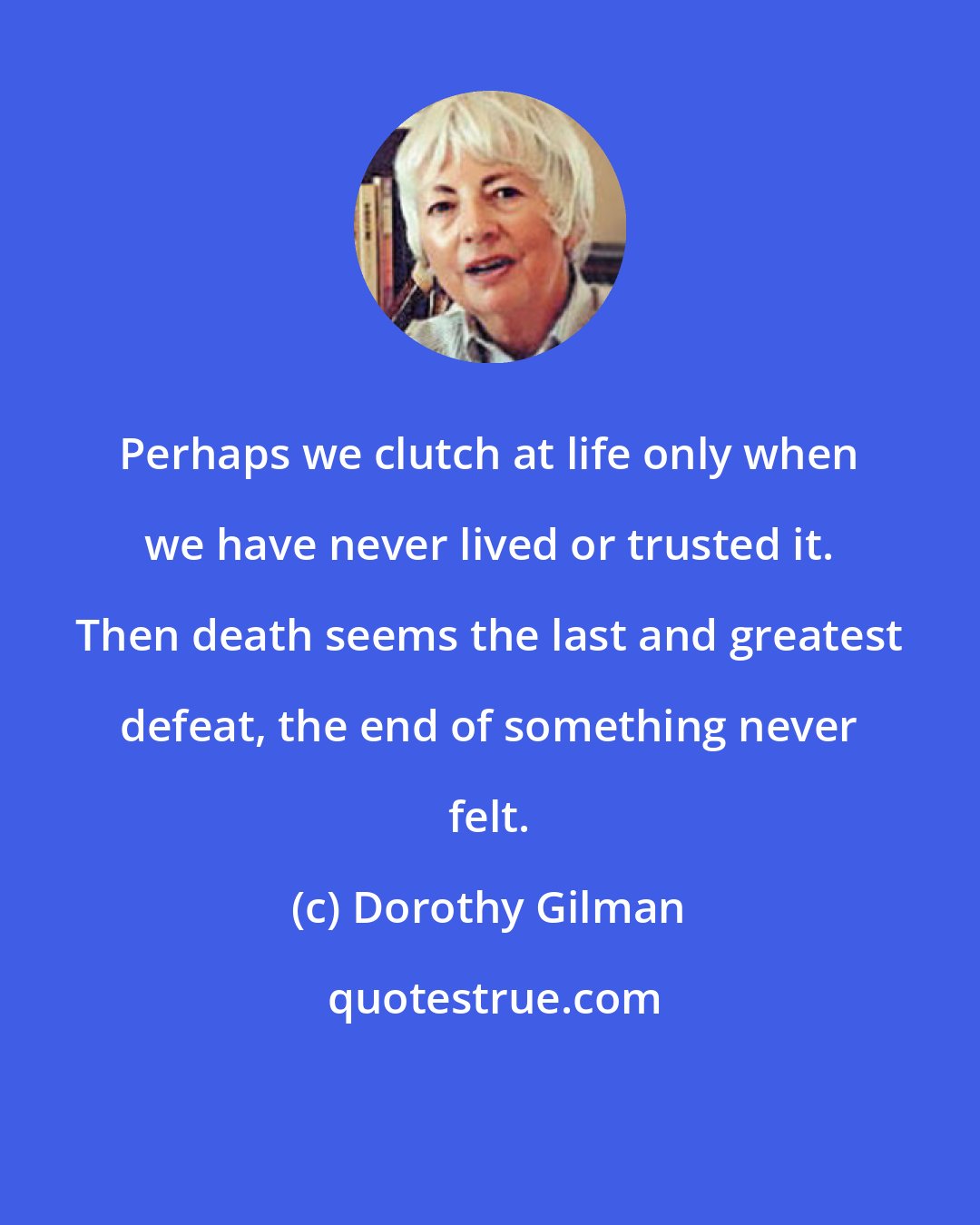 Dorothy Gilman: Perhaps we clutch at life only when we have never lived or trusted it. Then death seems the last and greatest defeat, the end of something never felt.