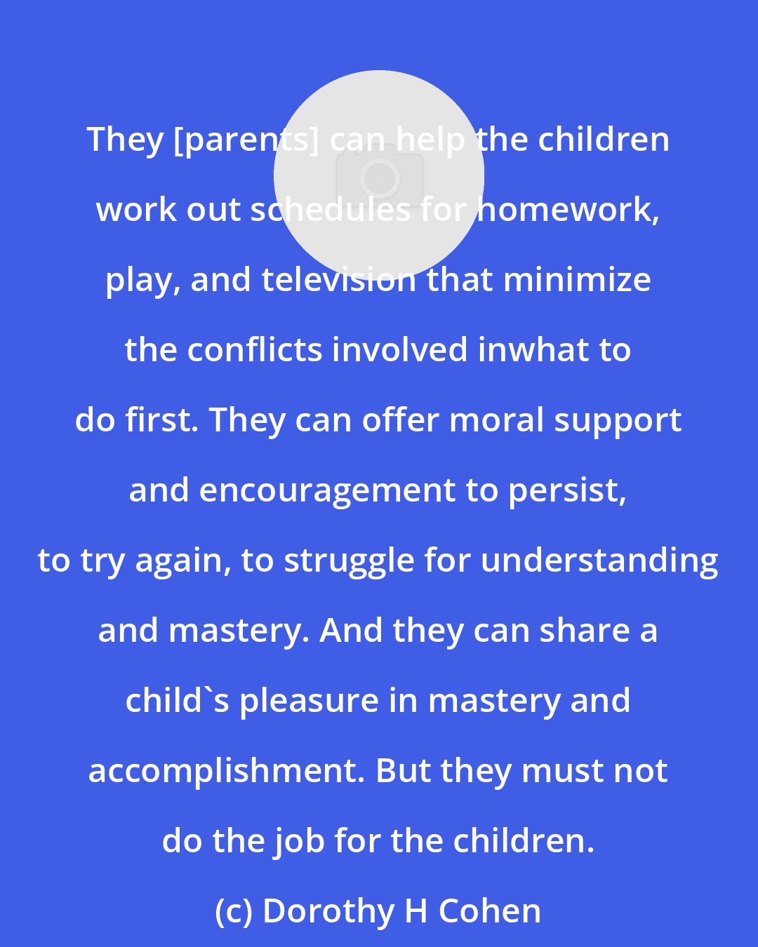 Dorothy H Cohen: They [parents] can help the children work out schedules for homework, play, and television that minimize the conflicts involved inwhat to do first. They can offer moral support and encouragement to persist, to try again, to struggle for understanding and mastery. And they can share a child's pleasure in mastery and accomplishment. But they must not do the job for the children.