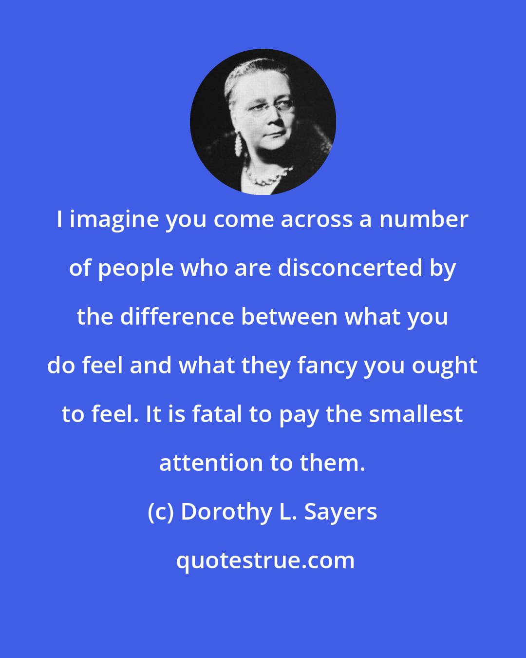 Dorothy L. Sayers: I imagine you come across a number of people who are disconcerted by the difference between what you do feel and what they fancy you ought to feel. It is fatal to pay the smallest attention to them.