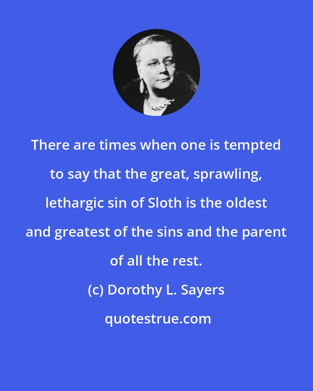 Dorothy L. Sayers: There are times when one is tempted to say that the great, sprawling, lethargic sin of Sloth is the oldest and greatest of the sins and the parent of all the rest.