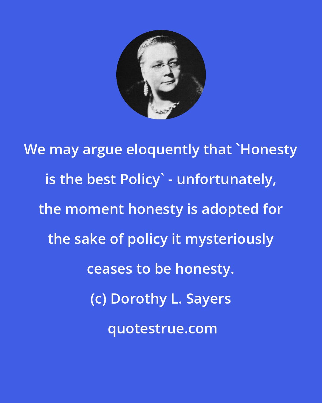 Dorothy L. Sayers: We may argue eloquently that 'Honesty is the best Policy' - unfortunately, the moment honesty is adopted for the sake of policy it mysteriously ceases to be honesty.