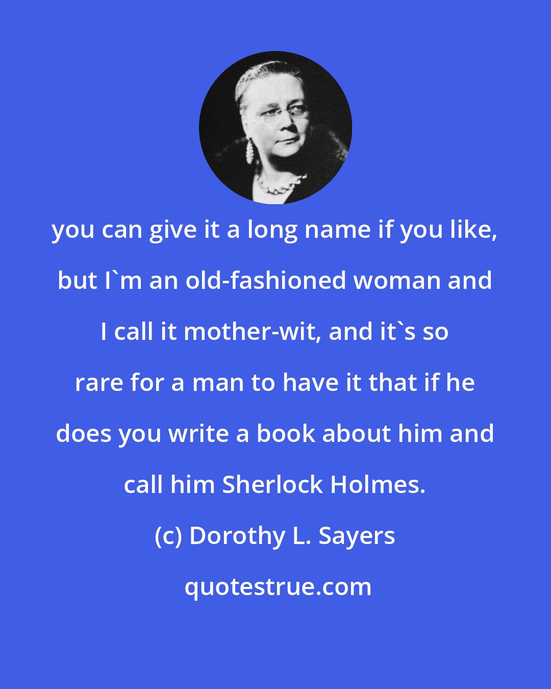 Dorothy L. Sayers: you can give it a long name if you like, but I'm an old-fashioned woman and I call it mother-wit, and it's so rare for a man to have it that if he does you write a book about him and call him Sherlock Holmes.
